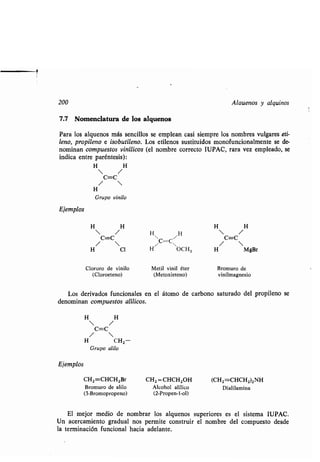 200 Alauenos y alquinos
7.7 Nomenclatura de los alquenos
Para los alquenos más sencillos se emplean casi siempre los nombres vulgares eti-
leno, propileno e isobutileno. Los etilenos sustituidos monofuncionalmente se de-
nominan compuestos vinílicos (el nombre correcto IUPAC, rara vez empleado, se
indica entre paréntesis) :
H H
 /
C=C
/ 
H
Grupo vinilo
Ejemplos
CH2=CHCH2Br
Bromuro de alilo
(3-Bromopropeno)
El mejor medio de nombrar los alquenos superiores es el sistema IUPAC .
Un acercamiento gradual nos permite construir el nombre del compuesto desde
la terminación funcional hacia adelante .
Cloruro de vinilo
(Cloroeteno)
Los derivados funcionales en el átomo de carbono saturado del propileno se
denominan compuestos alílicos .
Metil vinil éter
(Metoxieteno)
Bromuro de
vinilmagnesio
CH2 =CHCH2OH
Alcohol alílico
(2-Propen-l-ol)
(CH2=CHCH2)2NH
Dialilamina
1
Ejemplos
H
 /
H
H H
H
 /
H
C=C
/ 
C=C ~
C=C
/ 
H C1 H OCH3 H MgBr
 
