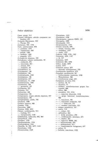 Indice alfa ético
Ciano, grupo, 312
Cianuro hidrógeno, adición compuesto car-
onílico, 671
Ciclación Dieckmann, 935
- Thorpe, 935
Ciclamato, 782, 1376
Ciclo, contracciones, 830
- corriente, 1274
-, expansiones, 830
- grande, 1284
- mediano, 1284
- pequeño, 1271
Cicloadición alquenos, 454
Cicloalcano, calores com ustión, 59
-, oxidación, 851
-, reacciones, 851
-, síntesis, 873
-, tensiones, 59
Cicloalifático, 51
Cicloalqueno, 196
Ciclo uteno, 196
Ciclofosfamida, 1344
Ciclohepteno, 196
Cicloheptino, 227
Ciclohexano, 51, 1368
Ciclohexanona, 1364
Ciclohexeno, 196
-, geometría, 197
Ciclohexino, 227
Ciclonita, 314
Ciclooctino, 226
Ciclopenteno, 196
Ciclopropano, origen adición alquenos, 457
Ciclopropeno, 196
Ciclopropileno, catión, 556
Cinchona, 1098
Cinética química, 400
Cisteína, 156
Citocromo, 1080
Citosina, 1030, 1031
Claisen, condensación, 913
-, Ludwig, 913
-, transposición, 1140
Clemmensen, reducción, 692, 904
Cloram ucil, 1344
Clordano, 1378
Clordiazepóxido, 1334
Clorfeniramina, 1341
Clorofila, 34, 959, 1077, 1143
Cloroformo, 1358
Cloromicetina, 1325
1459
Cloroplasto, 1143
Cloropreno, 1358
Cloropropano, espectro RMN, 133
Cloroquina, 1099
Cloratiazida, 1331
Clorpromazina, 1333
Cloruro fenacilo, 699
- tionilo, reactivo, 618
- vinilideno, 1357
- vinilo, 1357
Codeína, 1100, 1339, 1342
Coenzima, 1034, 1197
- Q, 527
Colestano, 1057
Colesterol, 865, 1056
Cólico, ácido, 1059
Colina, 1373
Colorante azoico, 824
- derivado trifenilmetano, 370
Com inación isulfítica, 673
Complejo coordinación, 69
- fosfina-metales transición, 1198
- Meisenheimer, 580
- transferencia carga, 223
Compuesto aci-nitro, 812
- acíclico, 46, 51
- alicíclico, 51
- alifático, transformaciones grupos fun-
cionales, 886
- alílico, 200
- aromático, 333, 1310
- -, espectros a sorción, 1118
- -, grupo funcional, transformaciones,
900
- -, reacciones, 481
- -, reacciones oxidación, 523
- -, - reducción, 531
- -, resumen reacciones, 533
- átomos asimétricos, 161
- azufre, 319
- -, enlace, 321
- car onílico, 664
- - -ácido protónico, 250
- -, condensación, amoníaco, 673
- -, empleo, 261
- -, espectros RMN, 282
- - a,(3-insaturado, 924
- - polifuncional, 913
- -, transformación halogenuro, 677
- cíclico, 51
- fosfonio, reacciones, 1192
 
