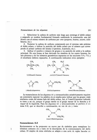 Nomenclatura de los alquenos 201
1 . Seleccionar la cadena de carbono más larga que contenga el doble enlace
y asignarle un nombre fundamental formado cambiando la terminación -ano del
alcano con el mismo número de carbonos por -eno (propeno, buteno, octeno, ciclo-
hexeno, etc.).
2. Numerar la cadena de carbono comenzando por el extremo más próximo
al doble enlace, e indicar la posición del doble enlace por el número que corres-
ponda al primer carbono del mismo (1-penteno, 2-penteno, etc .) .
3. Indicar el nombre y número de grupos y su posición de unión a la cadena
principal. De esta forma se han derivado los nombres de los cuatro butenos, los
seis pentenos y de los isómeros geométricos expuestos en las secciones 7 .4 y 7.6, y
el estudiante debiera repasarlos . A continuación indicamos otros ejemplos :
CH3
1
CH3CCH=CH2
4 132 1
1-Metilciclopenteno
I CH3 H3C
1 1
CH3-CH C-CH3
6 s  / 2
C=C CH3
/4 3 1
H H
cis-2,2,5-Trimetil-3-hexeno
CH3 Br
4  /
C=C
H CH3
3-Etilciclopenteno trans-2-Bromo-2-buteno
CH2CH3
La nomenclatura de los alquenos tri- y tetrasustituidos asimétricamente requiere
un comentario especial . La palabra cis se emplea para indicar que los grupos «más
similares» están del mismo lado del doble enlace . Así, el 3-metil-2-penteno indicado
es trans y no cis, porque el grupo metilo es el grupo menor de la derecha y el
mayor de la izquierda . Para los alquenos tri- y tetra-sustituidos se prefiere el sis-
tema E-Z, que se describe a continuación, en vez de cis y trans .
CH3 CH3
 /
C=C
/ 
H CH2CH3
trans-3-Metil-2-penteno
2 / 3 2  1
Nomenclatura E-Z
Recientemente se ha propuesto un nuevo par de símbolos para reemplazar los
términos comunes cis y trans en leí descripción de la estereoisomería del doble
enlace. El empleo de estos símbolos se adapta a una serie de reglas basadas en
 