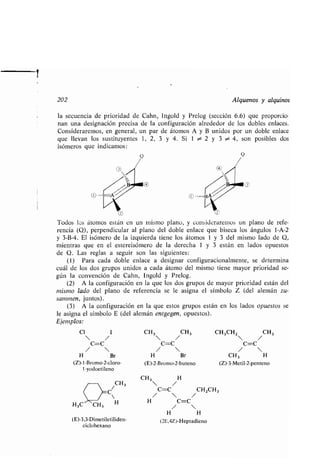 202 Alquenos y alquinos
la secuencia de prioridad de Cahn, Ingold y Prelog (sección 6.6) que proporcio-
nan una designación precisa de la configuración alrededor de los dobles enlaces .
Consideraremos, en general, un par de átomos A y B unidos por un doble enlace
que llevan los sustituyentes 1, 2, 3 y 4 . Si 1 ~ 2 y 3 ~ 4, son posibles dos
isómeros que indicamos :
(Z)-1-Bromo-2-cloro- (E)-2-Bromo-2-buteno (Z)-3-Metil-2-penteno
1-yodoetileno
U
/CH3
C
(E)-3,3-Dimetiletiliden-
ciclohexano
CH3 H
 /
C=C CHZCH3
/  /
H C=C
/ 
H H
(2E,4Z)-Heptadieno
O
O
Todos los átomos están en un mismo plano, y consideraremos un plano de refe-
rencia (Q), perpendicular al plano del doble enlace que biseca los ángulos 1-A-2
y 3-B-4. El isómero de la izquierda tiene los átomos 1 y 3 del mismo lado de Q,
mientras que en el estereisómero de la derecha 1 y 3 están en lados opuestos
de Q. Las reglas a seguir son las siguientes :
(1) Para cada doble enlace a designar configuracionalmente, se determina
cuál de los dos grupos unidos a cada átomo del mismo tiene mayor prioridad se-
gún la convención de Cahn, Ingold y Prelog .
(2) A la configuración en la que los dos grupos de mayor prioridad están del
mismo lado del plano de referencia se le asigna el símbolo Z (del alemán zu-
sammen, juntos) .
(3) A la configuración en la que estos grupos están en los lados opuestos se
le asigna el símbolo E (del alemán entgegen, opuestos).
Ejemplos:
Cl 1 CH 3 CH 3 CH 3CH2 CH3
 /  /  /
C=C C=C C=C
/  /  / 
H Br H Br CH 3 H
 