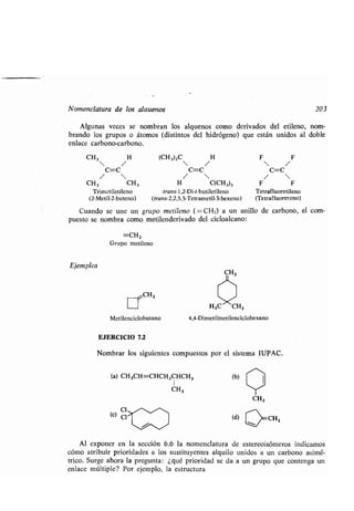 Nomenclatura de los alauenos
Algunas veces se nombran los alquenos como derivados del etileno, nom-
brando los grupos o átomos (distintos del hidrógeno) que están unidos al doble
enlace carbono-carbono .
CH3 H
• /
C=C
• 
CH3 CH3
Trimetiletileno
(2-Metil-2-buteno)
(CH 3)3C H F F
• /  /
C=C C=C
•  / 
H C(CH3)3 F F
trans- 1,2-Di-t-butiletileno Tetrafluoretileno
(trans-2,2,5,5-Tetrametil-3-hexeno) (Tetrafluoreteno)
Cuando se une un grupo metileno (=CH2) a un anillo de carbono, el com-
puesto se nombra como metilenderivado del cicloalcano :
=CH2
Grupo metileno
Ejemplos
H3C
7~CH3
Metilenciclobutano 4,4-Dimetilmetilenciclohexano
EJERCICIO 7.2
Nombrar los siguientes compuestos por el sistema IUPAC .
(a) CH3CH=CHCH2CHCH3 (b)
CH 3
(d)
CH3
CH2
203
Al exponer en la sección 6 .6 la nomenclatura de estereoisómeros indicamos
cómo atribuir prioridades a los sustituyentes alquilo unidos a un carbono asimé-
trico. Surge ahora la pregunta : ¿qué prioridad se da a un grupo que contenga un
enlace múltiple? Por ejemplo, la estructura
 