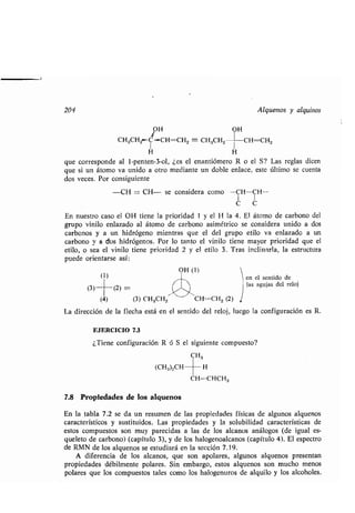 204 Alquenos y alquinos
OH OH
3
CH3CH2--C-CH=CH2 =- CH3CH2 CH=CH2
H H
que corresponde al 1-penten-3-ol, ¿es el enantiómero R o el S? Las reglas dicen
que si un átomo va unido a otro mediante un doble enlace, este último se cuenta
dos veces, Por consiguiente
-CH = CH- se considera como --CH-CH--
C C
En nuestro caso el OH tiene la prioridad 1 y el H la 4 . El átomo de carbono del
grupo vinilo enlazado al átomo de carbono asimétrico se considera unido a dos
carbonos y a un hidrógeno mientras que el del grupo etilo va enlazado a un
carbono y a dos hidrógenos . Por lo tanto el vinilo tiene mayor prioridad que el
etilo, o sea el vinilo tiene prioridad 2 y el etilo 3 . Tras inclinarla, la estructura
puede orientarse así :
(1)
OH (1)
(3)-1 (2)
(4) (3) CH3CH2 CH=CH2 (2)
en el sentido de
las agujas del reloj
La dirección de la flecha está en el sentido del reloj, luego la configuración es R.
EJERCICIO 7 .3
¿Tiene configuración R ó S el siguiente compuesto?
CH3
(CH3)2CH-- --H
CH=-CHCH3
7.8 Propiedades de los alquenos
En la tabla 7.2 se da un resumen de las propiedades físicas de algunos alquenos
característicos y sustituidos . Las propiedades y la solubilidad características de
estos compuestos son muy parecidas a las de los alcanos análogos (de igual es-
queleto de carbono) (capítulo 3), y de los halogenoalcanos (capítulo 4) . El espectro
de RMN de los alquenos se estudiará en la sección 7 .19.
A diferencia de los alcanos, que son apolares, algunos alquenos presentan
propiedades débilmente polares. Sin embargo, estos alquenos son mucho menos
polares que los compuestos tales como los halogenuros de alquilo y los alcoholes .
 