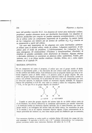 206 Alquenos y alquinos
tura) del petróleo (sección 36 .2) . Los alquenos de menor peso molecular (etileno,
propileno) pueden obtenerse puros por destilación fraccionada . Los alquenos su-
periores producidos por craqueo no pueden separarse económicamente, y la mez-
cla se utiliza como un componente importante de la gasolina . La mayor fuente
de los 1-alquenos con número par de átomos de carbono (C, -C 1,) consiste en
su preparación a partir del etileno .
Los usos más importantes de los alquenos son como intermedios químicos :
el etileno para el alcohol etílico, óxido de etileno, 1-alquenos superiores ; el pro-
pileno para el óxido de propileno, 1,2-dicloropropano ; los 1-alquenos C 8C12
para detergentes. El tricloroetileno (Tricleno) y tetracloroetileno (Percleno) se
emplean en grandes cantidades como disolventes de limpieza . Algunas olefinas
y derivados olefínicos se convierten en plásticos útiles (polietileno, Teflón, -poli-
estireno, etc.) y en fibras textiles sintéticas (Acrilán, Orlon, etc.), como expon-
dremos en el capítulo 24 .
MATERIA OPTATIVA
En un compuesto tal como el propeno, el enlace que une el grupo metilo al doble
enlace es ligeramente polar, y los electrones de este enlace están más cercanos al áto-
mo de carbono del doble enlace . Esta influencia crea un pequeño dipolo que tiene el ex-
tremo negativo junto al doble enlace y el positivo junto al grupo alquilo . De este
modo los grupos alquilo presentan un efecto inductivo dador de electrones cuando se
unen a un carbono insaturado . Si la polaridad de enlace no está compensada por otra
en dirección opuesta, la molécula tendrá un momento dipolar definido . El momento
dipolar del propileno es 0,35 D ; este valor es común a todos los 1-alquenos, RCH =
= CH2, en los que R es un grupo alquilo sin tensión .*
CH, H R H
C C
li II
C C
/  / 
H H H H
p = 0,35D µ = 0,35-0,40 D
Cuando se unen dos grupos alquilo del mismo lado de un doble enlace como en
el cis-2-buteno, los efectos inductivos se combinan aditivamente (en sentido vectorial),
y la molécula tendrá un momento dipolar definido . En el trans-2-buteno, que tiene un
grupo metilo y un hidrógeno del mismo lado del doble enlace, los momentos de enla-
ce se anulan y no es de esperar momento dipolar alguno . Como consecuencia de la
mayor polaridad del isómero cis, éste tiene mayor punto de ebullición que su contrario,
*Los momentos dipolares se suelen medir en unidades Debye (D) donde dos cargas del elec-
trón separadas 1 Á equivalen a 4,8 D o 4,8 X 10-18 unidades elestrostáticas . Los compuestos
polares corrientes suelen tener momentos dipolares del orden de 2 o 3 D.
 
