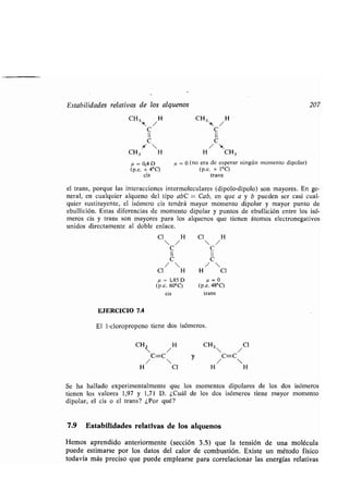 Estabilidades relativas de los alquenos 207
CH3',k,
H CH3
'.k,
H
C C
II II
C
/ C 
CH3 H H CH 3
µ = 0,4D µ = 0 (no era de esperar ningún momento dipolar)
(p.c. + 4°C) (p.c. + 1°C)
cis trans
el trans, porque las interacciones intermoleculares (dipolo-dipolo) son mayores . En ge-
neral, en cualquier alqueno del tipo abC = Cab, en que a y b pueden ser casi cual-
quier sustituyente, el isómero cis tendrá mayor momento dipolar y mayor punto de
ebullición. Estas diferencias de momento dipolar y puntos de ebullición entre los isó-
meros cis y trans son mayores para los alquenos que tienen átomos electronegativos
unidos directamente al doble enlace .
Cl H Cl H
C C
II l
C C
/  / 
Cl H H Cl
p=1,85D p=0
(p.c. 60°C) (p.c. 48°C)
cis trans
EJERCICIO 7.4
El 1-cloropropeno tiene dos isómeros .
CH3 /H
C=C
/ 
H Cl
y
CH3
 /
Cl
C=C
/ 
H H
Se ha hallado experimentalmente que los momentos dipolares de los dos isómeros
tienen los valores 1,97 y 1,71 D . ¿Cuál de los dos isómeros tiene mayor momento
dipolar, el cis o el trans? ¿Por qué?
7.9 Estabilidades relativas de los alquenos
Hemos aprendido anteriormente (sección 3 .5) que la tensión de una molécula
puede estimarse por los datos del calor de combustión . Existe un método físico
todavía más preciso que puede emplearse para correlacionar las energías relativas
 