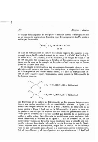 208 Alquenos y alquinos
de tensión de los alquenos . La entalpía de la reacción cuando se hidrogena un mol
de un compuesto insaturado se denomina calor de hidrogenación (L Hx) según se
define por la ecuación
C=C/ + H2 -> -C-C- + Calor
/  H H
El calor de hidrogenación es siempre un número negativo (la reacción es exo-
térmica) porque la diferencia de energía de un enlace C = C (145 kcal/mol) y de
un enlace C-C (83 kcal/mol) es de 62 kcal/mol, y la energía de enlace H-H
es 104 kcal/mol . Por consiguiente, la fortaleza de los enlaces que se rompen es
menor que la suma de las energías de los enlaces C-H nuevos que se forman
(unas 98 kcal/mol cada uno) .
Si un alqueno es menos estable que un compuesto insaturado isómero, la ener-
gía interna del primero será mayor. Por consiguiente, se desprenderá más calor
en la hidrogenación del alqueno menos estable, y el calor de hidrogenación ten-
drá un valor negativo mayor . Consideremos como ejemplo la hidrogenación de
los butenos isómeros .
CH3  / CH3
/C=C + H2 --i CH 3CH2CH2CH 3 + 28,6 kcal/mol
H H
CH3 H
 /
/ C=C + HZ -i CH3CHZCH2CH3 + 27,6 kcal/mol

H CH3
Las diferencias en los calores de hidrogenación de los alquenos isómeros cons-
tituyen una medida cuantitativa de sus estabilidades relativas . La figura 7 .10
muestra las energías relativas de los cis y trans 2-butenos . El compuesto cis es
menos estable y libera 1 kcal más en la hidrogenación . A partir de estos da-
tos podemos concluir que los alquenos acíclicos trans son generalmente más es-
tables que sus isómeros cis y en una cantidad que depende de los sustituyentes
unidos al doble enlace . Esta diferencia de estabilidades puede explicarse fácil-
mente observando el esquema de la figura 7 .11 . En los isómeros cis, los dos
sustituyentes voluminosos del doble enlace interfieren entre sí creando una com-
presión estérea en la molécula y elevando la energía de tensión de van der Waals .
Cuanto mayores sean los sustituyentes, mayor será la tensión . En los isómeros
trans los dos sustituyentes están alejados y la interferencia estérea es menos seria .
Así, el trans-2-buteno y el trans-2-penteno son aproximadamente 1,0 kcal/mol
 