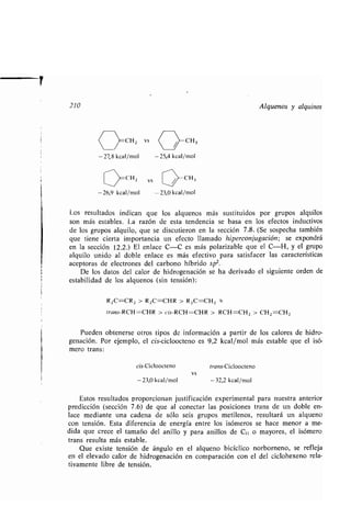 210 Alquenos y alquinos
-27,27,8 kcal/mol
011 2
-26,9 kcal/mol
vs
-25,4 kcal/mol
CH,
-23,0 kcal/mol
Los resultados indican que los alquenos más sustituidos por grupos alquilos
son más estables . La razón de esta tendencia se basa en los efectos inductivos
de los grupos alquilo, que se discutieron en la sección 7 .8. (Se sospecha también
que tiene cierta importancia un efecto llamado hiperconjugación ; se expondrá
en la sección 12 .2 .) El enlace C-C es más polarizable que el C-H, y el grupo
alquilo unido al doble enlace es más efectivo para satisfacer las características
aceptoras de electrones del carbono híbrido sp 2.
De los datos del calor de hidrogenación se ha derivado el siguiente orden de
estabilidad de los alquenos (sin tensión) :
RzC=CR2 > R2C=CHR > R zC=CHz x
trans-RCH=CHR > cis-RCH=CHR > RCH=CH z > CH z =CHz
Pueden obtenerse otros tipos de información a partir de los calores de hidro-
genación. Por ejemplo, el cis-cicloocteno es 9,2 kcal/mol más estable que el isó-
mero trans :
cis-Cicloocteno trans-Cicloocteno
vs
- 23,0 kcal/mol -32,2 kcal/mol
Estos resultados proporcionan justificación experimental para nuestra anterior
predicción (sección 7 .6) de que al conectar las posiciones trans de un doble en-
lace mediante una cadena de sólo seis grupos metilenos, resultará un alqueno
con tensión. Esta diferencia de energía entre los isómeros se hace menor a me-
dida que crece el tamaño del anillo y para anillos de C,1 o mayores, el isómero
trans resulta más estable .
Que existe tensión de ángulo en el alqueno bicíclico norborneno, se refleja
en el elevado calor de hidrogenación en comparación con el del ciclohexeno rela-
tivamente libre de tensión.
 