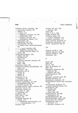 1460
Compuesto fósforo, nucleofilia, 1188
- heterocíclico aromático, 353
- orgánico, 12
- - azufre, 1151
- - halogenado, reacciones, 541, 593
- -, identificación, 1205
- - nitrógeno, reacciones, 832
- - -silicio-fósforo, química, 1175
- órgano-silicio, 102
- organo órico, 104, 105
- organometálico, 106, 589
- -, adición enlace car ono-heteroátomo,
678
- - - grupo car onílico, 683
- - -halogenuro, reacciones, 590
- -, reacción derivados ácidos, 752
- vinílico, 200
Condensación aciloínica, 1284
- aldólica, 669, 702
- enzoínica, 672
- Claisen, 913
- compuesto car onílico amoníaco, 673
- esteres, 720
- Perkin, 1260
Condroitina, sulfato, 992
Configuración a soluta gliceraldehídos, 155
- átomos, 144
- electrónica, 1106
Conformación anti, 49
- estirada, 54
- sesgada, 49
- torcida, 54
Confórmero, 47, 51
-, aislamiento, 166
Conservación energía, 391
Constante acoplamiento, 127, 1207
- apantallamiento RMN, 324
- velocidad reacción, 400
Contenido calorífico presión constante, 392
Conversión interna, 1119
Coordenada reacción, 54
Cope, Arthur C., 1302
-, eliminación, 793
Copolímero, 948
Corey, Elías J., 1187
Coroneno, 358
Correlación electrones, 96
- or itales, 1131
- - cicloadiciones intermoleculares, 1131
- - - intramoleculares, 1131
Cortisona, 1326
Indice alfa ético
Craqueo, 205, 1351, 1353
- catalítico, 1354
Creso], 340
Crick, F. H. C., 1032
Criegee, Rudolph, 450
Cromófero, grupo, 1110
-, sistemas conjugados, 1112
Cromóforo, a sorciones, 1111
Crudo, fracciones destilación, 45
Cruzamiento intersistema, 1120
Curtius, transposición, 808, 831
CH
Chapman, Orville L., 1301
Chemical A stracts, 79, 92-93
Chevreul, Michel E ., 1388
Chichi a in, 1091
D
Dacrón, 942
Dador, 68
Darvon, 1340
Davy, Sir Humphrey, 87
DDT, 1378
Degradación ácido-amina, 893
- haloformo, 893
- Hofmann, 807, 835
7-Dehidrocolesterol, 1058
Deirin, 671
Demyanov, expansión anillo, 786
Densidad electrónica, 32
Desaminación, mecanismo, 785
Descar oxilación térmica sales car oxílicas,
720
Descomposición asimétrica, 175
- térmica hidróxido fosfonio, 1193
Deshidratación, 624
- alcoholes, 645
- amidas, 808
- cíclica dioles, 630
Deshidrogenación, 635, 864
- hidrocar uros, 873
Deshidrohalogenación, 560
Desoxirri onucleico, ácido, 1030
Desoxirri osa, 961, 1030-1031
Desplazamiento azul, 1112
- atocromo, 1111
- electrónico, sím olos, 1123
 