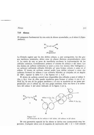 Alenos 213
7.11 Alenos
El compuesto fundamental de esta serie de dienos acumulados, es el aleno (1,2-pro-
padieno) .
H~ „,H
H 11 'N%
H
Aleno
(Propadieno)
La fórmula sugiere que los dos dobles enlaces, y, por consiguiente, los dos gru-
pos metilenos terminales, deben estar en planos distintos perpendiculares entre
sí. La razón de esto se pone de manifiesto mediante la representación de los
orbitales atómicos. Consideremos primero el sistema de enlaces o- del aleno. Los
dos átomos de carbono terminales se unen a otros tres átomos (dos hidrógenos y
un carbono) utilizando orbitales híbridos sp' para formar enlaces o como en el
etileno. El átomo de carbono central unido (con dobles enlaces) a otros dos
carbonos formará los enlaces o con orbitales híbridos sp (alejados en un ángulo
de 180 repasar la tabla 4 .1 y las figuras 4 .1 y 4 .2) .
El átomo de carbono central tiene disponibles dos orbitales p para el enlace 7t
(2p,, y 2pz) . Uno de ellos puede recubrirse para formar el enlace 7 con el or-
bital 2p,, de uno de los grupos metilenos y el otro se recubrirá en un plano per-
pendicular con el orbital 2p, del otro grupo metileno . Esto nos lleva a la estruc-
tura del enlace it del aleno indicada en la figura 7 .12 b .
Figura 7 .12
(a) Estructura de los enlaces a del aleno ; (b) enlaces it del aleno .
De esta geometría especial de los alenos se deriva una consecuencia muy im-
portante. Cualquier aleno con el esquema de sustitución abC = C = Cab existirá
 