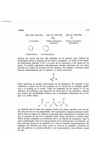 Alenos 215
CH2=CH-CH=CH 2 CH2=C-CH=CH2 CH Z =C-CH=CH 2
CH3 Cl
2-Metil- 1,3-butadieno 2-Cloro- 1,3-butadieno
(Isopreno) (Cloropreno)
1,3-butadieno
Ciclopentadieno 1,3-Ciclohexadieno
Existen dos teorías que han sido aplicadas en un esfuerzo para explicar las
propiedades físicas y químicas de los dienos conjugados : la teoría de los orbita-
les moleculares (sección 7 .13) y la teoría de la resonancia o del enlace de va-
lencia. Es posible representar adecuadamente muchas moléculas por una única
fórmula con enlaces de acuerdo con las valencias . Por ejemplo, el metano queda
descrito adecuadamente por la siguiente (y única) estructura :
H
C
H
H
"H
Otras moléculas no pueden representarse así de fácilmente . Por ejemplo, el ion
carbonato es plano, con los tres oxígenos en los vértices de un triángulo equilá-
tero y el carbono en el centro . Todas las longitudes de los enlaces C-O son
idénticos. Si escribimos una estructura de Lewis para el ion carbonato, veremos
que existen tres posibilidades distintas que se distinguen únicamente por el oxí-
geno con doble enlace :
O - O O -
/CH /C/COÓ OO OO -
La molécula real no tiene dos oxígenos unidos con enlace sencillo y uno con do-
ble, sino que los tres son equivalentes . Por consiguiente, ninguna estructura indivi-
dual a base de enlaces de valencia es adecuada para representar la molécula, sino
que el conjunto de las tres la describe mejor . Estas estructuras se suelen deno-
minar formas resonantes y la molécula real es un híbrido de resonancia . Aquí la
única complicación está en la representación de la molécula por una fórmula ; no
hay nada raro acerca de la molécula en sí, sino en nuestras representaciones . Sin
embargo, las fórmulas son útiles (como se verá en los capítulos sucesivos) así
que los químicos no prestan atención a sus inconvenientes y las utilizan a pesar
de ello.
 