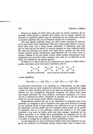 216 Alquenos y alquinos
Observe las flechas de doble cabeza que unen las formas resonantes del ion
carbonato. Estas flechas se emplean para indicar que no estamos tratando una
situación de equilibrio químico (que se representa con dos flechas que apuntan
en sentidos opuestos) sino con el fenómeno especial de la resonancia .
¿Por qué algunas moléculas tienen una única forma resonante de importan-
cia y otras tienen varias importantes? Más aún, ¿cómo puede saberse si una mo-
lécula dada posee una o varias formas resonantes? Y finalmente, ¿qué tiene
que ver todo esto con los dienos? La primera pregunta no tiene respuesta sencilla.
De todas las moléculas que hemos visto hasta ahora, aquellas que sólo tienen
enlaces sencillos pueden representarse adecuadamente por una única forma re-
sonante. Algunas de las que poseen enlaces dobles pueden representarse conve-
nientemente por una única forma resonante pero otras no . La diferencia se per-
cibirá con claridad de una manera gradual .
El etileno es el más sencillo de los compuestos que tienen un doble enlace y
pueden formularse cuatro estructuras electrónicas para él :
Estructura convencional Otras estructuras electrónicas posibles
o, para simplificar,
H2C=CH2 H H2C-CH2 F--~ H2C-CH2 E--~ H2C-CH2
La estructura convencional, a la izquierda, es, evidentemente, la más estable
(cada átomo tiene un octete completo de electrones, no hay separación de cargas
y existe un enlace covalente más que en las otras tres estructuras) . Las tres de la
derecha. son, por consiguiente, estructuras resonantes del etileno, pero tienen
muy escasa relevancia . En otras palabras, contribuyen poquísimo a la estruc-
tura de la molécula de etileno . Compárese la situación con la del ion carbonato
donde las tres estructuras poseen idéntica importancia .
Preguntémonos primero por qué es tan importante la resonancia para el ion
carbonato . La respuesta es que la resonancia tiene lugar para disminuir la energía
de una molécula. Dicho en otras palabras, una molécula en la que la resonancia
sea importante será más estable que otra molécula similar donde no sea posible
la resonancia . As en el ion carbonato, cuando dos enlaces C-O son largos
(sencillos) y uno corto (el doble), existe una cierta energía ; mezclando las tres
formas resonantes, o en sentido físico promediando las longitudes de los tres
enlaces, de manera que sean iguales e intermedias entre las del enlace sencillo
y el doble, la energía de la molécula se hace notablemente menor. .
Lo más importante es que la resonancia siempre existe, para disminuir la ener-
gía de una molécula. Las moléculas siempre buscan lograr tener la menor ener-
H , H H	H H .+ :. H H, . . . H
ex. C : :C:C': C: c ,
H" . H H' 'H H" 'H H* " H
 