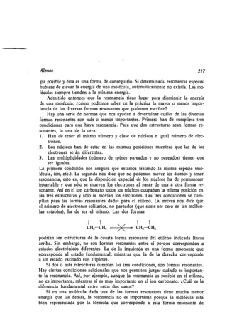 Alenos 217
gía posible y ésta es una forma de conseguirlo . Si determinada resonancia especial
hubiese de elevar la energía de una molécula, automáticamente no existía . Las mo-
léculas siempre tienden a la mínima energía .
Admitido entonces que la resonancia tiene lugar para disminuir la energía
de una molécula, ¿cómo podemos saber en la práctica la mayor o menor impor-
tancia de las diversas formas resonantes que podemos escribir?
Hay una serie de normas que nos ayudan a determinar cuáles de las diversas
formas resonantes son más o menos importantes. Primero han de cumplirse tres
condiciones para que haya resonancia . Para que dos estructuras sean formas re-
sonantes, la una de la otra:
1 . Han de tener el mismo número y clase de núcleos e igual número de elec-
trones.
2. Los núcleos han de estar en las mismas posiciones mientras que las de los
electrones serán diferentes.
3. Las multiplicidades (número de spines pareados y no pareados) tienen que
ser iguales.
La primera condición nos asegura que estamos tratando la misma especie (mo-
lécula, ion, etc.). La segunda nos dice que no podemos mover los átomos y tener
resonancia, esto es, que la disposición espacial de los núcleos ha de permanecer
invariable y que sólo se mueven los electrones al pasar de una a otra forma re-
sonante. Así en el ion carbonato todos los núcleos ocupaban la misma posición en
las tres estructuras y sólo se movían los electrones. Las tres condiciones se cum-
plían para las formas resonantes dadas para el etileno. La tercera nos dice que
el número de electrones solitarios, no pareados (que suele ser cero en las molécu-
las estables), ha de ser el mismo . Las dos formas
1
CH2 CH2
T
< T
T
CH2-CH2
podrían ser estructuras de la cuarta forma resonante del etileno indicada líneas
arriba. Sin embargo, no son formas resonantes entre sí porque corresponden a
estados electrónicos diferentes. La de la izquierda es una forma resonante que
corresponde al estado fundamental, mientras que la de la derecha corresponde
a un estado excitado (un triplete).
Si dos o más estructuras cumplen las tres condiciones, son formas resonantes .
Hay ciertas condiciones adicionales que nos permiten juzgar cuándo es importan-
te la resonancia. Así, por ejemplo, aunque la resonancia es posible en el etileno,
no es importante, mientras sí es muy importante en el ion carbonato. ¿Cuál es la
diferencia fundamental entre estos dos casos?
Si en .una molécula dada una de las formas resonantes tiene mucha menor
energía que las demás, la resonancia no es importante porque la molécula está
bien representada por la fórmula que corresponde a esta forma resonante de
 