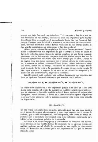 218 Alquenos y alquinos
energía más baja . Éste es el caso del etileno. Y al contrario, si hay dos o más for-
mas resonantes de baja energía, cada una de ellas será importante para describir
la molécula. Esto se cumple en el ion carbonato donde hay tres formas de baja
energía. Entonces para decidir si la resonancia es importante para una molécula
dada, debemos determinar cuántas formas resonantes de baja energía existen . Si
hay una, la resonancia no es importante ; si hay dos o más, sí .
¿Cómo puede estimarse la energía baja de ciertas formas resonantes? Normal-
mente la consideración más importante es que se cumpla la teoría del octete de
Lewis . Si todos los átomos tienen sus octetes completos en una forma resonante
pero no en otra, la de los octetes completos tendrá la mínima energía . Por esto, la
estructura convencional del etileno tiene menos energía que las otras . Cuando ha
de elegirse entre dos formas resonantes con el mismo número de octetes comple-
tos, se cuentan los enlaces covalentes de cada forma ; cuantos más enlaces tenga
una forma, menor será su energía . Finalmente se consideran las cargas. Siendo
igual lo demás, ha de evitarse la separación de cargas porque cuesta energía . Si
hay cargas separadas, la negativa ha de estar en un átomo electronegativo y la
positiva en uno electropositivo, mejor que a la inversa .
Consideremos el metil vinil éter, una molécula ligeramente más compleja, que
tiene las siguientes formas de resonancia por analogía con el etileno :
CH3-0-CH=CHZ 4--) CH3-O-CH-CHZ 4i CH3-O-CH-CHZ
La forma de la izquierda es la más importante porque es la única en la que cada
átomo tiene completo el octete . La siguiente es también bastante importante por-
que los electrones 7t han sido repelidos sobre el átomo siguiente al oxígeno elec-
tronegativo . Por el contrario, la forma de la derecha no tiene apenas importancia
(¿por qué?). Sin embargo, todavía podemos encontrar otra forma como segunda
en importancia,
CH3-0=CH-CHZ
En esta forma cada átomo tiene un octete completo, pero hay una carga positiva
en el átomo de oxígeno electronegativo y una carga negativa en el átomo de
carbono, que es más electropositivo . Por consiguiente, esta forma es menos im-
portante que la estructura convencional, pero tiene suficiente importancia para
influir en las propiedades químicas de la molécula .
Volvamos a los dienos conjugados y consideremos la estructura del butadie-
no en términos de sus posibles formas de resonancia . De las diversas formas que
podrían escribirse para el híbrido de resonancia, se han elegido las cinco nume-
radas I-V . Entre ellas es evidente que la más importante es la 1 por las razones
indicadas antes.
 