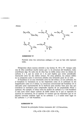 Alenos 219
4 3 Í H + H
CHZ=CH 4-+ CHZ-C <--+ CH2-C H
2 i 
CH=CH2 C-CH2 C-CH2
H H
I II III
U H H
-CH2-C +-+ CH2=C
+ -
 C-CH2 C-CH2
IV V
EJERCICIO 7.7
Formule otras tres estructuras análogas a V que no han sido represen-
tadas.
Dirigiremos ahora nuestra atención a las formas II, III y IV. Aunque cada
una de ellas contribuye mucho menos que 1 a la estructura del butadieno, todas
contribuyen algo . En cada una de ellas hay un doble enlace entre los átomos de
carbono 2 y 3, que no existe en 1, lo cual implica que existe considerable
interacción entre los dos dobles enlaces . En otras palabras, los enlaces dobles
no se comportan como si estuviesen aislados sino formando parte de un todo .
El butadieno es un caso intermedio entre los del etileno y el ion carbonato . En
el butadieno la resonancia no es tan importante como en el carbonato ni tan
insignificante como en el etileno . La estructura convencional del butadieno (1) es
adecuada como representación de la molécula para muchos fines pero hay que
considerar la resonancia para comprender algunas de sus propiedades físicas y
químicas. Por ejemplo, el enlace entre los átomos de carbono 2 y 3 del butadieno
es más corto (tiene mayor carácter de doble enlace) de lo que se esperaría en
ausencia de resonancia . En el capítulo 14 veremos que las reacciones que en un
alqueno corriente tendrían lugar en los carbonos 1 y 2 suelen tener lugar en
los carbonos 1 y 4 del butadieno .
EJERCICIO 7.8
Formule las principales formas resonantes del 1,3,5-hexatrieno,
CH2=CH-CH=CH-CH=CH 2.
 