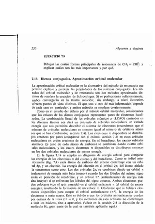 i
220 Alquenos y alquinos
EJERCICIO 7.9
Dibujar las cuatro formas principales de resonancia de CH2 = CHF: y
explicar cuáles son las más importantes y por qué .
7.13 Dienos conjugados. Aproximación orbital molecular
La aproximación orbital molecular es la alternativa del método de resonancia que
permite explicar y predecir las propiedades de los sistemas conjugados . Los mé-
todos del orbital molecular y de resonancia son dos métodos aproximados dis-
tintos de resolver la ecuación de Schroedinger . Si se perfeccionan suficientemente,
ambos convergerán en la misma solución ; sin embargo, a nivel ilustrativo,
ofrecen puntos de vista distintos . El que uno u otro dé más información depende
de cada caso en particular, y ambos métodos se emplean corrientemente .
Como en el estudio del etileno por el método orbital molecular, consideramos
que los enlaces de los dienos conjugados representan pares de electrones locali-
zados. La combinación lineal de los orbitales atómicos p (LCAO) centrados en
los diversos átomos nos dará un conjunto de orbitales moleculares de variada
energía que nos permitirá describir el sistema de electrones (recordemos que el
número de orbitales moleculares es siempre igual al número de orbitales atómi-
cos que se han combinado; sección 2.4) . Los electrones it disponibles se distribu-
yen entonces por pares (compárese con el etileno, sección 7 .2) en estos orbitales
moleculares en orden creciente de energía. En el butadieno, los cuatro orbitales
atómicos 2p (uno de cada átomo de carbono) se combinan dando cuatro orbi-
tales moleculares, y los cuatro electrones in disponibles se distribuyen entonces
en los dos orbitales moleculares de menor energía .
En la figura 7 .14 se emplea un diagrama de energía orbital para comparar
las energías de los electrones ?t del etileno y del butadieno . Como se indicó ante-
riormente (fig. 7.4) cada átomo de carbono del etileno contribuye con un orbi-
tal 2pZ y un electrón. La energía del electrón en el orbital 2p Z del átomo aislado
la tomaremos como cero. Los dos orbitales 2pZ se combinan dando un orbital 7t
(enlazante) de energía más baja (menor) cuando los dos lóbulos del mismo signo
están en posición de recubrirse, y un orbital n* (antienlazante) de energía más
alta (mayor) si se enfrentan los lóbulos del signo opuesto. Ambos electrones pue-
den colocarse (con el spin pareado) en el orbital enlazante n (el orbital de menor
energía), resultando la formación de un enlace n . Obsérvese que si hubiera elec-
trones disponibles para ocupar el orbital antienlazante (1t*), la energía de los
electrones 7t sería mayor. Esto es debido a que los orbitales antienlazantes quedan
por enzima de la línea En = 0, y los electrones en esos orbitales no contribuyen
a unir los núcleos, sino a apartarlos . (Véase en la sección 2 .4 la discusión de la
molécula H2, gran parte de la cual es también aplicable aquí .)
 