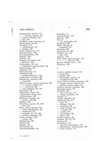 Índice alfa ético
Desplazamiento químico, 121
- - corrientes anulares, 350
-, reactivo lantánido, 1216
- rojo, 1111
Destilación crudo, fracciones, 45
Desulfuración, reacción,
Detergente, 272
- -contaminación, 274
- sintético, 1381
Dewar, Michael J.S., 1313
Dextrometorfano, 1342
Dextropropoxifeno, 1340
Dia etes, 1329
Diacetilo, 261
Diagrama correlación, 1135
- Ja lonski, 1119
Diastereómero, 152, 162
- -enantiómero, interconversión, 198
Diastereotópico, 178
Diazepam, 1334
Diazo-compuesto, 315
Diazoalcano, 826
-, fotodescomposición, 1126
a-diazocetona, reacciones, 829
Diazometano, reacciones, 828
-, síntesis,827
Diazonio, grupo, reacción copulación, 823
-, -, reacción perdida, 819
-, -, sustitución, 822
-, sales aromáticas, 818, 837
Diazotación, 784
Dicar oxílico, ácidos, 933
1,4-Dicetónica, síntesis, 1074
1,2-Dicloroetano, 1357
Dieckmann, ciclación, 935
-, síntesis, 1275-1276
Dieldrín, 1378
Diels-Alder, reacción, 454, 1278
-, Otto, 454
Dieno, adición alquenos, 452
-, calores hidrogenación, 222
-, clasificación, 211
- conjugado, 212, 214, 220
-, energías conjugación, 222
Dietilo, malonato, 1266
-, oxalato, 1261
Dihidropirano, 898
Diimida, 422
Digitalis, 1330
Dimerización, 459
Dimetilcar odiimida, 325
24. ALLINGER
Dimetiléter, 13
Dimetilsulfóxido, 1157
Dinamita, 1394
Diol, 83
- (1,2), propiedades, 634
Diosgenina, 1328
Dipolo inducido, 98
- permanente, 98
Disacárido, 960
Disociación éter, 646
Disulfuro, 89, 1154
- alilo, 1152
Diurético, 1330
Do le enlace car ono-car ono, 188
	 , adiciones, 420
Doering, William von E., 1140
Dopamina, 1332
E
Ecuación cantidad energía, 1106
- Eyring, 403
- Karplus, 1207
- Schroedinger, solución, 33
- v-locidad reacción, 400
Efecto inductivo ácidos car oxílicos, 730
- isotópico cinético reacción, 410
- peróxido reacción cadena, 441
Ejercicio, selección respuestas, 1401
Elasticidad caucho, 951
Electrófilo, 248
- -enol, reacciones, 713
- -enolato, reacciones, 713
Electrón, 18
Eleodes longicollis, 528
Eliminación alfa, 577
- Cope, 793
- Hofmann, 788, 833
-, mecanismo, 563
- origen acetileno, 595
- - alquino, 595
-, reacción, 576
-, reactividades, 568
- Saytzev, 563
Emisión, espectro, 26,
Enamina, 676, 787, 797
Enanina, 834
Enantiómero, 145
- conversión diastereómero, 173
- -diastereómero, interconversión, 198
-, forma racémica, 171
1461
 