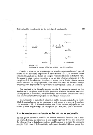 Determinación experimental de las energías de conjugación 221
t
E„
0
t 1
Átomos
7r * 3
r 1 t 1
Átomos
t1
7r2
Etileno 1,3-Butadieno
Figura 7.14
Diagrama de energía orbital del etileno y del 1,3-butadieno .
Cuando la ecuación de Schroedinger se resuelve (aproximadamente) para el
sistema it del butadieno empleando la aproximación LCAO, se obtienen cuatro
orbitales moleculares que tienen las energías relativas indicadas en la figura 7 .14.
Es necesario situar cuatro electrones it en los dos orbitales enlazantes ir, y la
energía total de los electrones butadieno es menor que la de dos etilenos aislados
en una cantidad de energía pequeña . Esta estabilidad extra se denomina energía
de conjugación . Según medidas experimentales corresponde a unas 3,5 kcal/mol .
Esta cantidad se ha llamado también energía de resonancia, energía de des-
localización o energía de estabilización, pero estos términos son menos explícitos .
La conjugación, o resonancia, rebaja la energía de un sistema con relación a la de
otro sistema comparable sin grupos que se influyan mutuamente .
Evidentemente, si aumenta el número de dobles enlaces conjugados, la posibi-
lidad de deslocalización de los electrones 7t será mayor, y la energía de conjuga-
ción aumentará . El 1,3,5-hexatrieno tiene tres dobles enlaces conjugados en una
cadena y posee mayor energía de conjugación (7,7 kcal/mol) que el butadieno .
7.14 Determinación experimental de las energías de conjugación
Se dice que la resonancia estabiliza un sistema insaturado debido a que la ener-
gía total del sistema es menor que la que puede esperarse de una sola estructura
de valencia. Para el butadieno, pudimos establecer, por el método de resonancia
(sección 7 .12) y por el de los orbitales moleculares (sección 7 .13) que existía des-
 