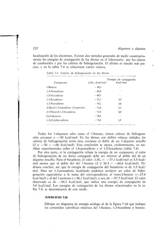 P
222
localización de los electrones . Existen dos métodos generales de medir cuantitativa-
mente las energías de conjugación de los dienos en el laboratorio : por los calores
de combustión y por los calores de hidrogenación . El último es mucho más pre-
ciso, y en la tabla 7 .4 se relacionan varios valores.
Tabla 7.4 Calores de hidrogenación de los dienos .
Alquenos y alquinos
Todos los 1-alquenos tales como el 1-buteno, tienen calores de hidrogena-
ción cercanos a -30 kcal/mol . En los dienos con dobles enlaces aislados, los
calores de hidrogenación serán muy cercanos al doble de un 1-alqueno sencillo
(2 X -30 = -60 kcal/mol). Esta conclusión se apoya, evidentemente, en me-
didas experimentales sobre el 1,4-pentadieno y el 1,5-hexadieno (tabla 7 .4).
Por otra parte, si la conjugación rebaja la energía de un compuesto, el calor
de hidrogenación de un dieno conjugado debe ser inferior al doble del de un
alqueno sencillo . Para el butadieno, el valor AH t, _ -57,1 kcal/mol es 3,5 kcal/
mol menor que el doble del del 1-buteno (2 X 30 .3 = -60,6 kcal/mol) . Po-
demos concluir, así, que la energía de conjugación del butadieno es de 3,5 kcal/
mol . Para un 1,3-pentadieno localizado podemos predecir un calor de hidro-
genación equivalente a la suma del correspondiente al trans-2-buteno (-27,6
kcal/mol) y al del 1-penteno (-30,1 kcal/mol), o sea, de -57,7 kcal/mol . El valor
observado es de -54,1 kcal/mol, que indica una energía de conjugación de
3,6 kcal/mol . Las energías de conjugación de los dienos relacionados en la ta-
bla 7 .4, se determinaron de este modo .
EJERCICIO 7 .10
Dibujar un diagrama de energía análogo al de la figura 7.10 que indique
los contenidos caloríficos relativos del 1-buteno, 1,3-butadieno y butano .
Compuesto
Energía de conjugación
4H , kcal/mol kcal/mol
1-Buteno -30,3
1,4-Pentadieno -60,8
1 ,5-Hcxadicno -60,5
1,3-Butadieno -57,1 3,5
1,3-Pentadieno -54,1 3,6
2-Metil-1,3-butadieno (lsopreno) -53,4 5,3
2,3-Dimetil-1,3-butadieno -53,9 3,0
Ciclohexeno -28,6
1,3-Ciclohexadieno -55,4 1,8
 