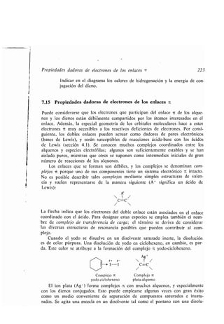 Propiedades dadoras de electrones de los enlaces ¶ 223
Indicar en el diagrama los calores de hidrogenación y la energía de con-
jugación del dieno.
7.15 Propiedades dadoras de electrones de los enlaces ic
Puede considerarse que los electrones que participan del enlace it de los alque-
nos y los dienos están débilmente compartidos por los átomos interesados en el
enlace. Además, la especial geometría de los orbitales moleculares hace a estos
electrones it muy accesibles a los reactivos deficientes de electrones . Por consi-
guiente, los dobles enlaces pueden actuar como dadores de pares electrónicos
(bases de Lewis), y serán susceptibles de reacciones ácido-base con los ácidos
de Lewis (sección 4 .1) . Se conocen muchos complejos coordinados entre los
alquenos y especies electrófilas ; algunos son suficientemente estables y se han
aislado puros, mientras que otros se suponen como intermedios iniciales de gran
número de reacciones de los alquenos .
Los enlaces que se forman son débiles, y los complejos se denominan com-
plejos it porque uno de sus componentes tiene un sistema electrónico it intacto.
No es posible describir tales complejos mediante simples estructuras de valen-
cia y suelen representarse de la manera siguiente (A+ significa un ácido de
Lewis):
A+
 ? /
C=C
/ 
La flecha indica que los electrones del doble enlace están asociados en el enlace
coordinado con el ácido . Para designar estas especies se emplea también el nom-
bre de complejo de transferencia de carga ; el término se deriva de considerar
las diversas estructuras de resonancia posibles que pueden contribuir al com-
plejo.
Cuando el yodo se disuelve en un disolvente saturado inerte, la disolución
es de color púrpura . Una disolución de yodo en ciclohexeno, en cambio, es par-
da . Este color se atribuye a la formación del complejo it yodo-ciclohexeno .
Ag +
ó+ ó-  T /
-I C=C
/ 
Complejo nt
plata-alqueno
Complejo TC
yodo-ciclohexeno
El ion plata (Ag+) forma complejos it con muchos alquenos, y especialmente
con los dienos conjugados . Esto puede emplearse algunas veces con gran éxito
como un medio conveniente de separación de compuestos saturados e insatu-
rados. Se agita una mezcla en un disolvente tal como el pentano con una disolu-
 