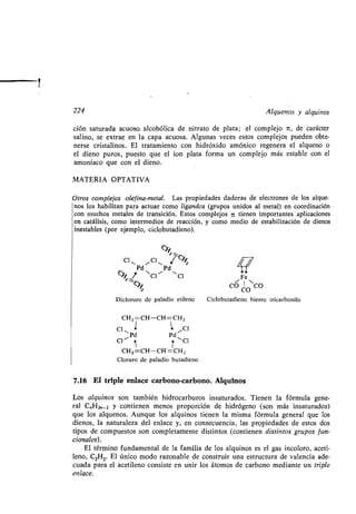 224
ción saturada acuoso, alcohólica de nitrato de plata ; el complejo it, de' carácter
salino, se extrae en la capa acuosa. Algunas veces estos complejos pueden obte-
nerse cristalinos . El tratamiento con hidróxido amónico regenera el alqueno o
el dieno puros, puesto que el ion plata forma un complejo más estable con el
amoníaco que con el dieno .
MATERIA OPTATIVA
Otros complejos olef ina-metal. Las propiedades dadoras de electrones de los alque-
nos los habilitan para actuar como ligandos (grupos unidos al metal) en coordinación
con muchos metales de transición. Estos complejos 7c tienen importantes aplicaciones
en catálisis, como intermedios de reacción, y como medio de estabilización de dienos
inestables (por ejemplo, ciclobutadieno) .
c
Cl~ ~Cl~
Pd Pd
C ~7 NCl~
-,
CI
z
Dicloruro de paladio etileno Ciclobutadieno hierro tricarbonilo
CHZ=CH-CH=CH Z
Cl 1 Cl11 P 11
d Pd
CK
Í
r `Cl
CHZ =CH-CH =CH Z
Cloruro de paladio butadieno
7.16 El triple enlace carbono-carbono . Alquinos
Los alquinos son también hidrocarburos insaturados . Tienen la fórmula gene-
ral C„HZ„_2 y contienen menos proporción de hidrógeno (son más insaturados)
que los alquenos. Aunque los alquinos tienen la misma fórmula general que los
dienos, la naturaleza del enlace y, en consecuencia, las propiedades de estos dos
tipos de compuestos son completamente distintos (contienen distintos grupos fun-
cionales).
El término fundamental de la familia de los alquinos es el gas incoloro, aceti-
leno, C2H2. El único modo razonable de construir una estructura de valencia ade-
cuada para el acetileno consiste en unir los átomos de carbono mediante un triple
enlace.
//
Fe
co COCO
Alquenos y alquinos
i
 