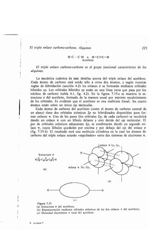 El triple enlace carbono-carbono. Alquinos 225
H:C : : :C:H o H -C=C-H
Acetileno
El triple enlace carbono-carbono es el grupo funcional característico de los
alquinos.
La mecánica cuántica da más detalles acerca del triple enlace del acetileno .
Cada átomo de carbono está unido sólo a otros dos átomos, y según nuestras
reglas de hibridación (sección 4 .2) los enlaces o se formarán mediante orbitales
híbridos sp. Los orbitales híbridos sp están en una línea recta que pasa por los
núcleos de carbono (tabla 4 .1, fig. 4 .2). En la figura 7.15a se muestra la es-
tructura a del acetileno, formada de la manera usual por máximo recubrimiento
de los orbitales . Es evidente que el acetileno es una molécula lineal ; los cuatro
átomos están sobre un único eje molecular .
Cada átomo de carbono del acetileno (como el átomo de carbono central de
un aleno) tiene dos orbitales atómicos 2p no hibridizados disponibles para for-
mar enlaces rc. Uno de los pares (los orbitales 2py de cada carbono) se recubrirá
dando un enlace 7c con un lóbulo delante y otro detrás del eje molecular. El
par de orbitales atómicos adyacentes 2p z se combinarán dando un segundo en-
lace ir, cuyos lóbulos quedarán por encima y por debajo del eje del enlace a
(fig. 7.15 b). El resultado será una molécula cilíndrica en la cual los átomos de
carbono del triple enlace estarán «sepultados» entre dos sistemas de electrones ic .
Estructura o.
HS
aP
CSP
aP
CsP- H
(a)
9 . ALLINGER w
H H
(c)
Figura 7.15
(a) Estructura a del acetileno ;
(b) Representación mediante orbitales atómicos de los dos enlaces i del acetileno ;
(c) Densidad electrónica it total del acetileno.
 