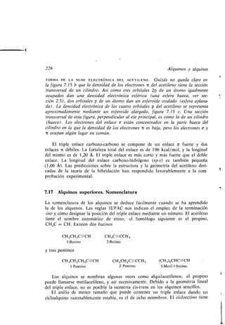 226 Alquenos y alquinos
FORMA DE LA NUBE ELECTRÓNICA DEL ACETILENO . Quizás no queda claro en
la figura 7 .15 b que la densidad de los electrones it del acetileno tiene la sección
transversal de un cilindro . Así como tres orbitales 2p de un átomo igualmente
ocupados dan una densidad electrónica esférica (una esfera hueca, ver sec-
ción 2.5), dos orbitales p de un átomo dan un esferoide ovalado (esfera aplana-
da) . La densidad electrónica de los cuatro orbitales p del acetileno se representa
aproximadamente mediante un esferoide alargado, figura 7 .15 c. Una sección
transversal de esta figura, perpendicular al eje principal, es como la de un cilindro
(hueco) . Los electrones del enlace c están concentrados en la parte hueca del
cilindro en la que la densidad de los electrones n es baja, pero los electrones c y
it ocupan algún lugar en común .
El triple enlace carbono-carbono se compone de un enlace a- fuerte y dos
enlaces 7L débiles . La fortaleza total del enlace es de 196 kcal/mol, y la longitud
del mismo es de 1,20 Á. El triple enlace es más corto y más fuerte que el doble
enlace. La longitud del enlace carbono-hidrógeno (sp-s) es también pequeña
(1,06 A). Las predicciones sobre la estructura y la geometría del acetileno deri-
vadas de la teoría de la hibridación han respondido favorablemente a la com-
probación experimental .
7.17 Alquinos superiores . Nomenclatura
La nomenclatura de los alquinos se deduce fácilmente cuando se ha aprendido
la de los alquenos . Las reglas IUPAC nos indican el empleo de la terminación
-¡no y cómo designar la posición del triple enlace mediante un número . El acetileno
tiene el nombre sistemático de etino ; el homólogo siguiente es el propino,
CH3C CH. Existen dos butinos
CH3CH 2C-CH CH3C=CCH3
1-Butino 2-Butino
y tres pentinos
CH3CH2CH 2C=-CH CH3CH2C==CCH 3 (CH 3)2CHC=-CH
1-Pentino 2-Pentino 3-Metil-1-butino
Los alquinos se nombran algunas veces como alquilacetilenos ; el propino
puede llamarse metilacetileno, y así sucesivamente . Debido a la geometría lineal
del triple enlace, no es posible la isomería cis-trans en los alquinos sencillos .
El anillo de menor tamaño que puede contener un triple enlace dando un
cicloalquino razonablemente estable, es el de ocho miembros. El ciclooctino tiene
1
 