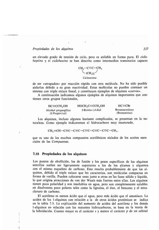 Propiedades de los alquinos 227
un elevado grado de tensión de ciclo, pero es aislable en forma pura . El ciclo-
heptino y el ciclohexino se han descrito como intermedios transitorios capaces
CH 2-C=C-CH 2
~-
(CH2)4
Ciclooctino
de ser «atrapados» por reacción rápida con otra molécula . No ha sido posible
aislarlos debido a su gran reactividad. Estas moléculas no pueden contener un
sistema con triple enlace lineal, y constituyen ejemplos de alquinos «curvos» .
A continuación indicamos algunos ejemplos de alquinos importantes que con-
tienen otros grupos funcionales,
HC=-CCH2OH HOCH 2C=CCH2OH HC==CBr
Alcohol propargílico 2-Butino-1,4-diol
(2-Propin-I-ol)
Bromoacetileno
(Bromoetino)
Los alquinos, incluso algunos bastante complicados, se presentan en la na-
turaleza. Como ejemplo indicaremos el hidrocarburo muy insaturado,
CH2 =CH-C=C-C=C-C=C-C=C-C=C-CH, ,
que es uno de los muchos compuestos acetilénicos aislados de los aceites esen-
ciales de las Compuestas.
7.18 Propiedades de los alquinos
Los puntos de ebullición, los de fusión y los pesos específicos de los alquinos
sencillos suelen ser ligeramente superiores a los de los alcanos y alquenos
con el mismo esqueleto de carbono . Esto resulta probablemente de que los al-
quinos, debido al triple enlace que les caracteriza, son moléculas compactas en
forma de varilla . Pueden colocarse unas junto a otras en las fases sólida y líquida,
lo que origina atracciones de van der Waals más fuertes entre ellas . Los alquinos
tienen poca polaridad y son insolubles en agua, pero son completamente solubles
en disolventes poco polares tales como la ligroína, el éter, el benceno y el tetra-
cloruro de carbono .
El acetileno es menos ácido que el agua, pero más ácido que el amoníaco . La
acidez de los 1-alquinos con relación a la de otros ácidos protónicos se indica
en la tabla 7 .5. La explicación del aumento de acidez del acetileno y los demás
1-alquinos en- relación con los restantes hidrocarburos, se basa en la teoría de
la hibridación. Cuanto mayor es el carácter s y menor el carácter p de un orbital
 