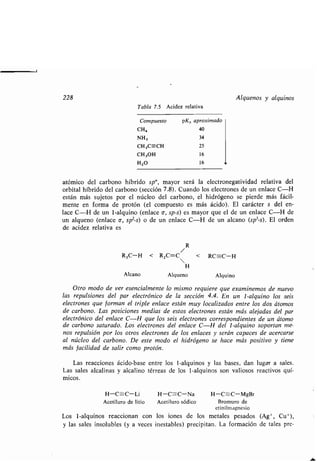 228 Alquenos y alquinos
Tabla 7.5 Acidez relativa
Compuesto pKa aproximado
CHa 40
NH3 34
CH,C=-CH 25
CH,OH 16
H20 16
atómico del carbono híbrido sp", mayor será la electronegatividad relativa del
orbital híbrido del carbono (sección 7.8) . Cuando los electrones de un enlace C-H
están más sujetos por el núcleo del carbono, el hidrógeno se pierde más fácil-
mente en forma de protón (el compuesto es más ácido) . El carácter s del en-
lace C-H de un 1-alquino (enlace a, sp-s) es mayor que el de un enlace C-H de
un alqueno (enlace a, sp2-s) o de un enlace C-H de un alcano (sp3-s) . El orden
de acidez relativa es
R
R3C-H < R,C=C < RC-C-H
H
Alcano Alqueno Alquino
Otro modo de ver esencialmente lo mismo requiere que examinemos de nuevo
las repulsiones del par electrónico de la sección 4.4. En un 1-alquino los seis
electrones que forman el triple enlace están muy localizados entre los dos átomos
de carbono. Las posiciones medias de estos electrones están más alejadas del par
electrónico del enlace C-H que los seis electrones correspondientes de un átomo
de carbono saturado . Los electrones del enlace C-H del 1-alquino soportan me-
nos repulsión por los otros electrones de los enlaces y serán capaces de acercarse
al núcleo del carbono. De este modo el hidrógeno se hace más positivo y tiene
más facilidad de salir como protón .
Las reacciones ácido-base entre los 1-alquinos y las bases, dan lugar a sales .
Las sales alcalinas y alcalino térreas de los 1-alquinos son valiosos reactivos quí-
micos .
H-C--C-Li H-C=-C-Na H-C--C-MgBr
Acetiluro de litio Acetiluro sódico Bromuro de
etinilmagnesio
Los 1-alquinos reaccionan con los iones de los metales pesados (Ag+, Cu+),
y las sales insolubles (y a veces inestables) precipitan . La formación de tales pre-
 