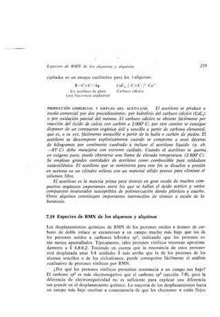 Espectro de RMN de los alquenos y alquinos 229
cipitados es un ensayo cualitativo para los 1-alquinos .
R-C_C-Ag CaCz , [ : C- C ]z-Ca2 `
Un acetiluro de plata Carburo cálcico
(con frecuencia explosivo)
PRODUCCIÓN COMERCIAL Y EMPLEO DEL ACETILENO . El acetileno se produce a
escala comercial por dos procedimientos : por hidrólisis del carburo cálcico (CaC2)
o por oxidación parcial del metano . El carburo cálcico se obtiene fácilmente por
reacción del óxido de calcio con carbón a 2 000° C ; por este camino se consigue
disponer de un compuesto orgánico útil y sencillo a partir de carbono elemental,
que es, a su vez, fácilmente asequible a partir de la hulla o carbón de piedra . El
acetileno se descompone explosivamente cuando se comprime a unas decenas
de kilogramos por centímetro cuadrado e incluso el acetileno líquido (p . eb.
-83° C) debe manejarse con extremo cuidado . Cuando el acetileno se quema .
en oxígeno puro, puede obtenerse una llama de elevada temperatura (2 800° C) .
Se emplean grandes cantidades de acetileno como combustible para soldadura
oxiacetilénica. El acetileno que se suministra para este fin se disuelve a presión
en acetona en un cilindro relleno con un material sólido poroso para eliminar el
volumen libre.
El acetileno es la materia prima para síntesis en gran escala de muchos com-
puestos orgánicos importantes entre los que se hallan el ácido acético y varios
compuestos insaturados susceptibles de polimerización dando plásticos y caucho .
Otros alquinos constituyen importantes intermedios de síntesis a escala de la-
boratorio.
7.19 Espectro de RMN de los alquenos y alquinos
Los desplazamientos químicos de RMN de los protones unidos a átomos de car-
bono de doble enlace se encuentran a un campo mucho más bajo que los de
los protones unidos a carbonos híbridos sp 3, indicando que los protones es-
tán menos apantallados. Típicamente, tales protones vinílicos resuenan aproxima-
damente a 8 4,8-6,2 . Teniendo en cuenta que la resonancia de estos protones
está desplazada unas 3-4 unidades 8 más arriba que la de los protones de los
alcanos sencillos o de los cicloalcanos, puede conseguirse fácilmente el análisis
cualitativo de protones vinílicos por RMN .
¿Por qué los protones vinílicos presentan resonancia a un campo tan bajo?
El carbono sp2 es más electronegativo que el carbono sp 3 (sección 7 .8), pero la
diferencia de electronegatividad no es suficiente para explicar una diferencia
tan grande en el desplazamiento químico. La mayoría de los desplazamientos hacia
un campo más bajo resultan a consecuencia de que los electrones 7L están flojos
 