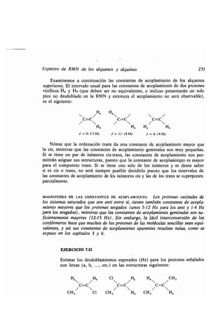 Espectro de RMN de los alquenos y alquinos 231
Examinemos a continuación las constantes de acoplamiento de los alquenos
superiores. El intervalo usual para las constantes de acoplamiento de dos protones
vinílicos Ha y Hb (que deben ser no equivalentes, o incluso presentarán un solo
pico no desdoblado en la RMN y entonces el acoplamiento no será observable),
es el siguiente :
 /Ha
H,
/  /
C=c c=c c=c
/  /  / 
Hb Hb H, Hb
J = 0-3 .5 Hz J = 11-18 Hz J = 6-14 Hz
Nótese que la ordenación trans da una constante de acoplamiento mayor que
la cis, mientras que las constantes de acoplamiento geminales son muy pequeñas .
Si se tiene un par de isómeros cis-trans, las constantes de acoplamiento nos per-
mitirán asignar sus estructuras, puesto que la constante de acoplamiento es mayor
para el compuesto trans . Si se tiene uno solo de los isómeros y se desea saber
si es cis o trans, no será siempre posible decidirlo puesto que los intervalos de
las constantes de acoplamiento de los isómeros cis y las de los trans se superponen
parcialmente .
MAGNITUDES DE LAS CONSTANTES DE ACOPLAMIENTO . Los protones vecinales de
los sistemas saturados que son anti entre sí, tienen también constantes de acopla-
miento mayores que los protones sesgados (unos 5-12 Hz para los anti y 1-4 Hz
para los sesgados), mientras que las constantes de acoplamiento geminales son su-
ficientemente mayores (12-15 Hz) . Sin embargo, la fácil interconversión de los
conf órmeros hace que muchos de los protones de las moléculas sencillas sean equi-
valentes, y así sus constantes de acoplamiento aparentes resultan nulas, como se
expuso en los capítulos 5 y 6.
EJERCICIO 7.11
Estimar los desdoblamientos esperados (Hz) para los protones señalados
con letras (a, b, . . ., etc.) en las estructuras siguientes :
H,
/Hb
c=c
/ 
CH3 0
Cl 
/ H
8
C=C
/ 
CH 3 Hb
H,  / CH 3
C=C
/ 
CH3 Hb
 