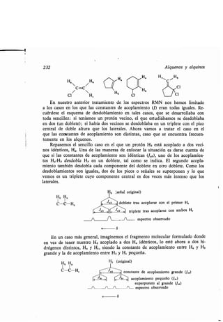 232 Alquenos y alquinos
H,
/ Hb
C=C
/ 
CI H~ CI
En nuestro anterior tratamiento de los espectros RMN nos hemos limitado
a los casos en los que las constantes de acoplamiento (J) eran todas iguales . Re-
cuérdese el esquema de desdoblamiento en tales casos, que se desarrollaba con
toda sencillez : si teníamos un protón vecino, el que estudiábamos se desdoblaba
en dos (un doblete) ; si había dos vecinos se desdoblaba en un triplete con el pico
central de doble altura que los laterales . Ahora vamos a tratar el caso en el
que las constantes de acoplamiento son distintas, caso que se encuentra frecuen-
temente en los alquenos .
Repasemos el sencillo caso en el que un protón Hb está acoplado a dos veci-
nos idénticos, Ha. Una de las maneras de enfocar la situación es darse cuenta de
que si las constantes de acoplamiento son idénticas (Jab), uno de los acoplamien-
tos H,,-Hb desdobla Hb en un doblete, tal como se indica . El segundo acopla-
miento también desdobla cada componente del doblete en otro doblete . Como los
desdoblamientos son iguales, dos de los picos o señales se superponen y lo que
vemos es un triplete cuyo componente central es dos veces más intenso que los
laterales .
Hb Ha
C-C-Ha doblete tras acoplarse con el primer H,
<
Jab '] triplete tras acoplarse con ambos H.
	 J
I
I-- espectro observado
En un caso más general, imaginemos el fragmento molecular formulado donde
en vez de tener nuestro Hb acoplado a dos H a idénticos, lo esté ahora a dos hi-
drógenos distintos, Ha y H, siendo la constante de acoplamiento entre H a y Hb
grande y la de acoplamiento entre Hb y H, pequeña .
Hb Ha
C-C-H,
Hb (original)
constante de acoplamiento grande (J,b)
acoplamiento pequeño (Jb.)
superpuesto al grande (J,b)
-~--fin espectro observado
r
 