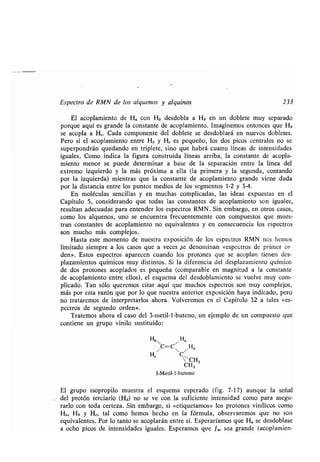 Espectro de RMN de los alquenos y alquinos 233
El acoplamiento de Ha con Hb desdobla a H b en un doblete muy separado
porque aquí es grande la constante de acoplamiento . Imaginemos entonces que Hb
se acopla a H,. Cada componente del doblete se desdoblará en nuevos dobletes .
Pero si el acoplamiento entre Hb y H, es pequeño, los dos picos centrales no se
superpondrán quedando en triplete, sino que habrá cuatro líneas de intensidades
iguales. Como indica la figura construida líneas arriba, la constante de acopla-
miento menor se puede determinar a base de la separación entre la línea del
extremo izquierdo y la más próxima a ella (la primera y la segunda, contando
por la izquierda) mientras que la constante de acoplamiento grande viene dada
por la distancia entre los puntos medios de los segmentos 1-2 y 3-4 .
En moléculas sencillas y en muchas complicadas, las ideas expuestas en el
Capítulo 5, considerando que todas las constantes de acoplamiento son iguales,
resultan adecuadas para entender los espectros RMN . Sin embargo, en otros casos,
como los alquenos, uno se encuentra frecuentemente con compuestos que mues-
tran constantes de acoplamiento no equivalentes y en consecuencia los espectros
son mucho más complejos .
Hasta este momento de nuestra exposición de los espectros RMN nos hemos
limitado siempre a los casos que a veces se denominan «espectros de primer or-
den». Estos espectros aparecen cuando los protones que se acoplan tienen des-
plazamientos químicos muy distintos. Si la diferencia del desplazamiento químico
de dos protones acoplados es pequeña (comparable en magnitud a la constante
de acoplamiento entre ellos), el esquema del desdoblamiento se vuelve muy com-
plicado . Tan sólo queremos citar aquí que muchos espectros son muy complejos,
más por esta razón que por lo que nuestra anterior exposición haya indicado, pero
no trataremos de interpretarlos ahora . Volveremos en el Capítulo 32 a tales «es-
pectros de segundo orden» .
Tratemos ahora el caso del 3-metil-l-buteno, un ejemplo de un compuesto que
contiene un grupo vinilo sustituido :
HbC=C
H/
Hd
H` C~CH3
CH3
3-Metil-1-buteno
El grupo isopropilo muestra el esquema esperado (fig . 7-17) aunque la señal
del protón terciario (Hd) no se ve con la suficiente intensidad como para asegu-
rarlo con toda certeza . Sin embargo, si «etiquetamos» los protones vinílicos como
Ha, Hb y H,, tal como hemos hecho en la fórmula, observaremos que no son
equivalentes. Por lo tanto se acoplarán entre sí. Esperaríamos que H a se desdoblase
a ocho picos de intensidades iguales . Esperamos que Jac sea grande (acoplamien-
 