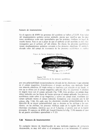 Número de insaturaciones 235
En el espectro de RMN los protones del acetileno se hallan a S 2,35 . Este valor
del desplazamiento químico parece anómalo, puesto que significa que los pro-
tones acetilénicos están más apantallados que los protones vinílicos en lugar de
estarlo menos. Esto es así a pesar de que el carbono sp del acetileno es ni s elec-
tronegativo que el carbono sp2 del etileno . En efecto, los protones acetilénicos
tienen desplazamientos químicos cercanos a los protones alquílicos . El anómalu
elevado valor del campo de resonancia de los protones acetilénicos se explica
Líneas de fuerza magnéticas inducidas
Electrones - circulando
Figura 7.18
npuntaillumicnto de los protones acetilénicos .
por una polarizabilidad excepcionalmente elevada de los electrones - que circulan
en el campo magnético . Consideremos cl propio acetileno, una molécula lineal
con simetría cilíndrica. El triple enlace es simétrico con relación al eje lineal ; si
este eje se alinea con el campo magnético aplicado (Ht,), los electrones circulan
en ángulo recto con el campo aplicado (fig . 7.18) . Esto produce un campo mag-
nético inducido con las líneas de fuerza opuestas al campo aplicado . Los protones
acetilénicos están sobre el eje magnético y sufren un campo total, resultante del
campo aplicado menos el campo inducido . Compárese esta situación con la del
etileno, (fig . 7 .16) . En cada caso los electrones circulan primordialmente en la
dirección de su mayor polarizabilidad, que es distinta en las olefinas y los ace-
tilenos ; en las olefinas, los protones vinílicos están en la región libre de estos
electrones circulantes, mientras que en el 1'-alquino, el protón está en la región
protegida . El espectro de RMN del 2-metil-3-butin-2-o1 (fig. 7.19) muestra el caso
de un protón acetilénico apantallado a 8 2,5 .
7.20 Número de insaturacíones
En cualquier intento de identificación de una molécula orgánica de estructura
desconocida, es muy útil saber si el compuesto es o no insaturado . El número
 