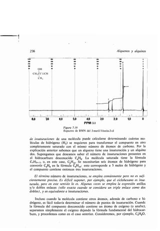236
1000 800
500 400
250
100 1,0
50 OH 40
I
CH 3CC-C"
I
CH3
Alquenos y alquinos
8,0 70 6,0 5,0 4,0 3,0 2,0 1,0
PPM (8)
Figura 7.19
Espectro de RMN del 2-metil-3-butin-2-ol
de insaturaciones de una molécula puede calcularse determinando cuántas mo-
léculas de hidrógeno (H 2) se requieren para transformar el compuesto en otro
completamente saturado con el mismo número de átomos de carbono . Por la
explicación anterior sabemos que un alqueno tiene una insaturación y un alquino
dos. Supongamos que deseamos saber el número de insaturaciones presentes en
el hidrocarburo desconocido C6H8. La molécula saturada tiene la fórmula
C„H2„+2, o, en este caso, C6H14. Se necesitarían seis átomos de hidrógeno para
convertir C6H8 en la fórmula C 6H14; esto corresponde a 3 moles de hidrógeno y
el compuesto contiene entonces tres insaturaciones .
El término número de insaturaciones, se emplea comúnmente pero no es sufi-
cientemente preciso . Es difícil suponer, por ejemplo, que el ciclohexano es insa-
turado, pero en este sentido lo es . Algunas veces se emplea la expresión anillos
y/o dobles enlaces (sólo exacta cuando se considera un triple enlace como dos
dobles), y es equivalente a insaturaciones.
Incluso cuando la molécula contiene otros átomos, además de carbono e hi-
drógeno, es fácil todavía determinar el número de puntos de insaturación . Cuande
la fórmula del compuesto desconocido contiene un átomo de oxígeno (o azufre),
separamos simplemente el oxígeno dejando la fórmula fundamental del hidrocar-
buro, y procedemos como en el caso anterior . Consideremos, por ejemplo, C 4H80,
 