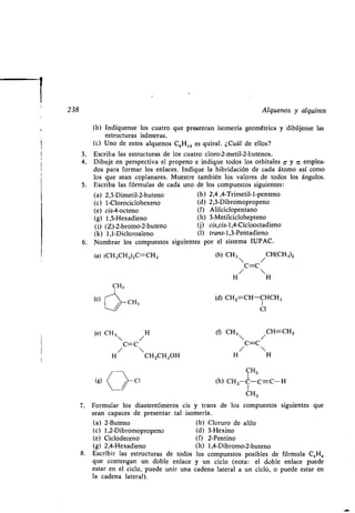 1
238
(b) Indíquense los cuatro que presentan isomería geométrica y dibújense las
estructuras isómeras .
(e) Uno de estos alquenos C,H12 es quiral. ¿Cuál de ellos?
3 . Escriba las estructuras de los cuatro cloro-2-metil-2-butenos .
4. Dibuje en perspectiva el propeno e indique todos los orbitales 6 y ir emplea-
dos para formar los enlaces . Indique la hibridación de cada átomo así como
los que sean coplanares. Muestre también los valores de todos los ángulos.
5. Escriba las fórmulas de cada uno de los compuestos siguientes :
(a) 2,3-Dimetil-2-buteno (b) 2,4 ,4-Trimetil-l-penteno
(c) 1-Clorociclohexeno (d) 2,3-Dibromopropeno
(e) cis-4-octeno (f) Alilciclopentano
(g) 1,5-Hexadieno (h) 3-Metilciclohepteno
(i) (Z)-2-bromo-2-buteno (j) cis,cis-1,4-Ciclooctadieno
(k) 1,1-Dicloroaleno (1) trans-1,3-Pentadieno
6 . Nombrar los compuestos siguientes por el sistema IUPAC .
(a) (CH,CH2)ZC=CH2
( CH,
(e) CH3 /H
C=C
/ 
H CH2CH 2OH
(b) CH3 /CH(CH3)2
C=C
/ 
H H
(d) CH 2=CH-CHCH3
Cl
(f) CH3  / CH=CHZ
C=C
/ 
H H
CH3
(h) CH3-C-C=-C-H
CH3
Alquenos y alquinos
7. Formular los diastereómeros cis y trans de los compuestos siguientes que
sean capaces de presentar tal isomería .
(a) 2-Buteno (b) Cloruro de alilo
(c) 1,2-Dibromopropeno (d) 3-Hexino
(e) Ciclodeceno (f) 2-Pentino
(g) 2,4-Hexadieno (h) 1,4-Dibromo-2-buteno
8. Escribir las estructuras de todos los compuestos posibles de
que contengan un doble enlace y un ciclo (nota : el doble enlace puede
estar en el ciclo, puede unir una cadena lateral a un ciclo, o puede estar en
la cadena lateral) .
fórmula C SHB
 