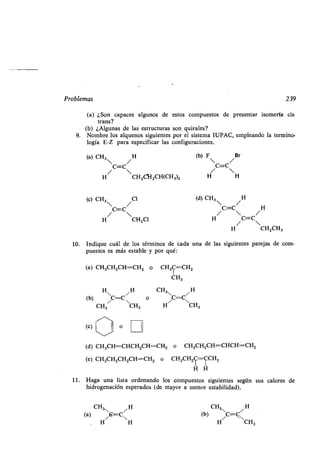 Problemas
10. Indique cuál de los términos de cada una de las siguientes parejas de com-
puestos es más estable y por qué:
(a) CH3CHZCH=CH2 o
(b)
H
C=CNH o
CH3
/
CH3
(c) O
CH3C=CH2
CH3
CH3 / H
C=C
H/ CH3
(d) CH3CH=CHCH2CH=CH2 o CH3CH2CH=CHCH=CH2
(e) CH3CH2CH2CH=CH2 o CH3CH2C=CCH3
H H
11 . Haga una lista ordenando los compuestos siguientes según
hidrogenación esperados (de mayor a menor estabilidad) .
CH3 /H
(a)
H/
G=C
H
H3
(b) C/C=Cv
H
H CH3
239
sus calores de
9.
(a) ¿Son capaces algunos de estos compuestos de presentar isomería cis .
trans?
(b) ¿Algunas de las estructuras son quirales?
Nombre los alquenos siguientes por el sistema IUPAC, empleando la termino-
logía E-Z para especificar las configuraciones .
(a) CH3
 /H
(b) F /Br
C=C C=C
/ 
H / CH2CI-I2CH(CH3)2 H H
(c) CH3
 /
Cl (d) CH3
 /
H
/
C=C
 /
C=C
 /
H
H CH2Cl H C=C
/ 
H CH2CH3
 