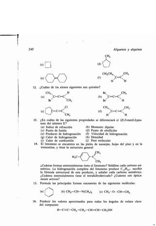 240
(c)
(e)
12 . ¿Cuáles de los alenos siguientes son quirales?
CH3 H
(a) /C=C=CN
Br CH3
i
Cl
(c) C=C=C
CH3
13. ¿En cuáles de las siguientes propiedades se diferenciará el (Z)-3-metil-2-pen-
teno del isómero E?
(a) Indice de refracción (b) Momento dipolar
(c) Punto de fusión (d) Punto de ebullición
(e) Producto de hidrogenación (f) Velocidad de hidrogenación
(g) Calor de hidrogenación (h) Densidad
(i) Calor de combustión (j) Peso molecular
14. El limoneno se encuentra en las pieles de naranjas, hojas del pino y en la
trementina, y tiene la estructura general
CH2
H3C C~
CH3
¿Cuántas formas estereoisómeras tiene el limoneno? Señálese cada carbono asi-
métrico. La hidrogenación completa del limoneno produce C 10H2O ; escribir
la fórmula estructural de este producto, y señalar cada carbono asimétrico .
¿Cuántos estereoisómeros tiene el tetrahidroderivado? ¿Cuántos son óptica-
mente activos?
15. Formule las principales formas resonantes de las siguientes moléculas :
(a) (b) CH2=CH-N(CH3)2 (c) CH3-O-CH=CH2
16. Predecir los valores aproximados para todos los ángulos de enlace clave
del compuesto
H-C=C-CH2 -CH2-CH=CH-CH2OH
(d)
CH3CH2, /CH3
(f) HC=C1H
Br CH3
(b)
Br
/C=C=CH
CH CH(d) H/C=C=CH s
Alquenos y alquinos
 