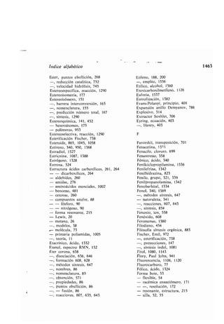 Indice alfa ético
Ester, puntos e ullición, 268
-, reducción catalítica, 752
-, velocidad hidrólisis, 745
Estereoespecífica, reacción, 1290
Estereoisomería, 177
Estereoisómero, 151
-, arrera interconversión, 165
-, nomenclatura, 155
-, predicción número total, 167
-, síntesis, 1290
Estereoquímica, 141, 432
- heteroátomos, 175
- polímeros, 953
Estereoselectiva, reacción, 1290
Esterificación Fischer, 738
Esteroide, 865, 1045, 1058
Estireno, 340, 950, 1368
Estradiol, 1327
Estricnina, 1087, 1388
Estrógeno, 1328
Estrona, 524
Estructura ácidos car oxílicos, 261, 264
- - dicar oxílicos, 264
- aldehídos, 260
- amidas, 276
aminoácidos esenciales, 1002
enceno, 481
cetonas, 260
compuestos azufre, 88
- fósforo, 90
- nitrógeno, 90
forma resonante, 215
Lewis, 20
metano, 26
modelos, 38
molécula, 73
primaria poliamidas, 1005
-, teoría, 11
Etacrínico, ácido, 1332
Etanol, espectro RMN, 132
Éter corona, 638
-, disociación, 636, 646
-, formación 608, 628
-, métodos síntesis, 647
-, nom res, 86
-, nomenclatura, 85
-, o tención, 571
-, propiedades, 86
-, puntos e ullición, 86
-, - fusión, 86
-, reacciones, 607, 635, 643
Etileno, 188, 200
-, empleo, 1356
Etílico, alcohol, 1360
Etoxicar onilmetileno, 1126
Euforia, 1337
Eutrofización, 1382
Evans-Polanyi, principio, 409
Expansión anillo Demyanov, 786
Explosivo, 314
Extractor Soxhlet, 706
Eyring, ecuación, 403
-, Henry, 403
F
Favorskii, transposición, 701
Fenacetina, 13T9
Fenacilo, cloruro, 699
Fenantreno, 358
Fénico, ácido, 340
Fenilciclopropilamina, 1336
Fenilefrina, 1342
Fenilhidrazina, 823
Fenilo, grupo, 321, 339
Fenilpropanolamina, 1342
Feno ar ital, 1334
Fenol, 340, 1369
-, métodos síntesis, 647
- naturaleza, 341
-, reacciones, 607, 643
-, síntesis, 854
Fenonio, ion, 558
Fenóxido, 608
Feromonas, 1380
Filodieno, 454
Filosofía síntesis orgánica, 883
Fischer, Emil, 972
-, esterificación, 738
-, proyecciones, 147
-, síntesis indol, 1081
Fitol, 1080, 1143
Flory, Paul John, 941
Fluorescencia, 1106, 1120
Fluorocar uro, 77
Fólico, ácido, 1324
Forma ote, 53
- flexi le, 54
- racémica enantiómero, 171
- -, resolución, 172
- resonante, estructura, 215
- silla, 52, 55
1463
 