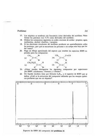 Problemas
17 . Los alquinos se nombran con frecuencia como derivados del acetileno . Nóm-
brense los pentinos (ver 7 .17) como derivados del acetileno .
18 . Ordene los compuestos siguientes en orden creciente de acidez : propeno, agua,
metilamina, alcohol t-butílico, 1-propino .
19. Si los electrones circulantes del acetileno producen un apantallamiento sobre
los protones, ¿por qué se encuentran los protones a un campo más bajo que los
del etano?
20. Haga un dibujo aproximado del aspecto que tendrán los espectros RMN es-
perados para los compuestos :
CH3N /Br CH3 /C===CH
(a) C=CN (b) CC
H Br C1 H
CH3CH2ON /H CH3 /H
(c) C=C (d) C=CN
H Br H H
21 . ¿Cómo pueden distinguirse los siguientes compuestos por espectrosco-
pia RMN : ciclohexeno, 1-hexeno y 1-hexino ?
22. Un líquido incoloro tiene por fórmula C 5H12, y el espectro de RMN que se
indica. ¿Cuál es la estructura del compuesto sabiendo que los ensayos quími-
cos probaron que era un alqueno?
Espectro de RMN del compuesto del problema 22 .
241
 
