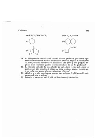Problemas 243
(a) CH3CH2CH2CH=CH2
(e)
(b) CH3CH2C=CH
(f)
el*C=-CH
29. La hidrogenación catalítica del 1-octino dio dos productos que fueron sepa-
rados cuidadosamente. Cuando se añadió un cristalito de yodo a una muestra
de cada producto resultaron dos soluciones: una parda y otra púrpura . Ex-
plique estos resultados . ¿Cuáles son las estructuras de los dos productos?
30. La vigorosa agitación de una solución de ciclooctano y trans-cicloocteno en
pentano con otra solución de nitrato de plata en etanol acuoso, permitió ex-
traer en la capa acuosa el trans-cicloocteno . ¿Por qué?
31 . ¿Cuál es la prueba experimental que nos hace rechazar CH3CH como fórmula
estructural para el etileno?
32 . Formule la estructura del (E)-(2R)-4-(dimetilamino)-3-penten-2-ol .
 