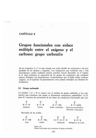 CAPITULO 8
Grupos funcionales con enlace
múltiple entre el oxígeno y el
carbono: grupo carbonílo
En los Capítulos 3 y 7 se han tratado con cierto detalle las estructuras y las pro-
piedades de los alcanos y alquenos . Los compuestos que contienen uno o más
heteroátomos unidos mediante enlaces sencillos fueron discutidos en el Capítu-
lo 4. Aquí iniciamos la exposición de los grupos de compuestos que contienen
enlaces múltiples con heteroátomos . Comenzaremos por el doble enlace carbono-
oxígeno; en el Capítulo 10 presentaremos otros enlaces múltiples con distintos he-
teroátomos.
8.1 Grupo carbonilo
La entidad -- C = O se conoce con el nombre de grupo carbonílo, y los com-
puestos que contienen este grupo se denominan compuestos carbonílicos . La fi-
gura 8 .1 muestra las estructuras de las clases de compuestos funcionales que con-
Derivados de los ácidos :
O O O O O
II II II II II
R-C-OR' R-C-NR, R-C-O-C-P R-C-X
Ester Amida Anhídrido Halogenuro de ácido
Figura 8.1
Clases funcionales que contienen el grupo carbonilo .
245
0 O O O
II II II II
R-C-H R-C-R' R-C-OH R-C-OOH
Aldehído Cetona Ácido carboxílico Ácido peroxicarboxílico
(Perácido carboxxilico)
 