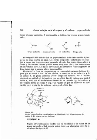 246 Enlace múltiple entre el oxígeno y el carbono: grupo carbonilo
tienen el grupo carbonilo . A continuación se indican los propios grupos funcio-
nales:
/O /O O
/C=O -c -c R-C-
OH O-
Grupo carbonilo Grupo carboxilo Ion carboxilato Grupo acilo
El compuesto más sencillo con un grupo carbonilo es el formaldehído, H 2CO;
es un gas muy soluble en agua . Los demás compuestos carbonílicos son líqui-
dos, a menos que tengan un peso molecular elevado . Los esteres tienen olores a
frutas, y las cetonas cíclicas grandes tienen muy buen olor y son componentes
de los perfumes caros . Los ácidos carboxílicos, los anhídridos y los halogenuros de
ácido tienen por lo general olores desagradables.
El enlace C = O de los compuestos de las clases relacionadas en la figura 8 .1,
igual que el enlace C = C de una olefina, se compone de un enlace c y de
un enlace i . El grupo carbonilo puede imaginarse formado por el recubri-
miento de un orbital sp2 del carbono con un orbital 2px del oxígeno que dará el
enlace 6, junto con el recubrimiento lateral de los orbitales 2p, del carbono y
del oxígeno dando el enlace 7t (fig. 8.2) . Queda un par de electrones no com-
partido en el orbital 2s del oxígeno y otro en el orbital 2p, .
enlace 7V
enlace v
z
"- -120'
120° -'C
~~
kp3
Figura 8.2
Grupo carbonilo plano con el oxígeno no hibridizado (p 3 ). El par solitario del
orbital 2s del oxígeno no está indicado .
EJERCICIO 8.1
Sugerir otra formulación posible para la hibridación y el enlace de
grupo carbonilo . ¿Qué ventaja podría tener esa alternativa sobre la
dicada en la figura 8.2?
un
in-
 