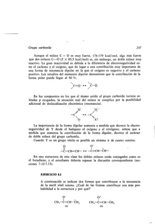 Grupo carbonilo 247
Aunque el enlace C = O es muy fuerte, 176-179 kcal/mol, algo más fuerte
que dos enlaces C-O (2 X 85,5 kcal/mol) es, sin embargo, un doble enlace muy
reactivo. La gran reactividad es debida a la diferencia de electronegatividad en-
tre el carbono y el oxígeno, que da lugar a una contribución muy importante de
una forma de resonancia dipolar en la que el oxígeno es negativo y el carbono
positivo. Los estudios del momento dipolar demuestran que la contribución de la
forma polar puede llegar al 50 % .
 + -
C=O: <--> C-O :/ /
En los compuestos en los que el átomo unido al grupo carbonilo tuviera or-
bitales p ocupados, la situación real del enlace se complica por la posibilidad
adicional de deslocalización electrónica (resonancia) .
-C 4-a -C
:y : . Y+
La importancia de la forma dipolar aumenta a medida que decrece la electro-
negatividad de Y desde el halógeno al oxígeno y al nitrógeno ; nótese que a
medida que aumenta la contribución de la forma dipolar, decrece el carácter
de doble enlace del grupo carbonilo .
Cuando Y es un grupo vinilo es posible un sistema i de cuatro centros .
O O-
-C-CH=CH- H -C=CH-CH-
En una estructura de esta clase los dobles enlaces están conjugados como en
el butadieno, y el estudiante debería repasar la discusión correspondiente (sec-
ciones 7.12-7 .13).
EJERCICIO 8.2
A continuación se indican dos formas que contribuyen a la resonancia
de la metil vinil cetona . ¿Cuál de las formas contribuye con más pro-
babilidad a la estructura y por qué?
O- O+
1 + 1
CH3-C=CH-CHZ CH 3-C=CH-CHZ
(a) (b)
 