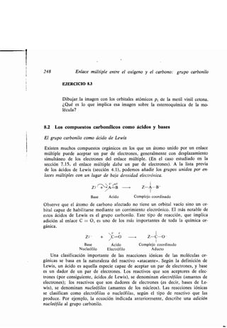 i
248 Enlace múltiple entre el oxígeno y el carbono: grupo carbonilo
EJERCICIO 8.3
Dibujar. la imagen con los orbitales atómicos pZ de la metil vinil cetona.
¿Qué es lo que implica esa imagen sobre la estereoquímica de la mo-
lécula?
8.2 Los compuestos carbonílicos como ácidos y bases
El grupo carbonilo como ácido de Lewis
Existen muchos compuestos orgánicos en los que un átomo unido por un enlace
múltiple puede aceptar un par de electrones, generalmente con desplazamiento
simultáneo de los electrones del enlace múltiple . (En el caso estudiado en la
sección 7 .15, el enlace múltiple daba un par de electrones) . A la lista previa
de los ácidos de Lewis (sección 4 .1), podemos añadir los grupos unidos por en-
laces múltiples con un lugar de baja densidad electrónica .
~~s ' I
Z: - + /A=B ~ Z-A--B-
Base Ácido Complejo coordinado
Observe que el átomo de carbono afectado no tiene un orbital vacío sino un or-
bital capaz de habilitarse mediante un corrimiento electrónico . El más notable de
estos ácidos de Lewis es el grupo carbonilo . Este tipo de reacción, que implica
adición al enlace C = O, es uno de los más importantes de toda la química or-
gánica .
s' S- 1
Z :-
+ /
C=O Z-C-O-
Base Ácido Complejo coordinado
Nucleófilo Electrófilo Aducto
Una clasificación importante de las reacciones fónicas de las moléculas or-
gánicas se basa en la naturaleza del reactivo «atacante». Según la definición de
Lewis, un ácido es aquella especie capaz de aceptar un par de electrones, y base
es un dador de un par de electrones. Los reactivos que son aceptores de elec-
trones (por consiguiente, ácidos .de Lewis), se denominan electróf filos (amantes de
electrones); los reactivos que son dadores de electrones (es decir, bases de Le-
wis), se denominan nucleófilos (amantes de los núcleos) . Las reacciones iónicas
se clasifican como electrófilas o nucleófilas, según el tipo de reactivo que las
produce . Por ejemplo, la ecuación indicada anteriormente, describe una adición
nucleófila al grupo carbonilo.
 
