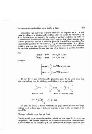 Los compuestos carbonílicos como ácidos y bases 249
¿Describen algo nuevo los anteriores términos? La respuesta es, sí . La basi-
cidad se refiere a la posición del equilibrio entre un dador de electrones y un
ácido (generalmente un protón) . En cambio, el carácter nucleófilo se mide por
la velocidad de reacción del nucleófilo con el sustrato . (La palabra sustrato es un
término general que califica la molécula que sufre la reacción en cuestión) . Con-
sideremos los ejemplos del metóxido CH 30 - , y del metilmercapturo, CH 3S-. El me-
tóxido es una base más fuerte, pero el mercapturo es un nucleófilo más poderoso.
En capítulos posteriores diremos algo más sobre basicidad y carácter nucleófilo.
Bases
(CH30 + H2O CH 3OH + HO -
(
lCH3S- + H2O CH 3SH + HO -
Nucleóf ilos
 lenta 1
CH30- + C=O --* CH 3O-C-0 -
/ I
rápida I
CH3S- + C=O -_> CH3S-C1 -O -
/
Es fácil de ver que tanto los ácidos protónicos como los de Lewis serán bue-
nos catalizadores para las adiciones nucleófilas al grupo carbonilo .
 +
C=0 H C-O
1 /  / 
H H
Ácido de Lewis Ácido de Lewis más fuerte
H'
 r~ 1
Y- _P-' C=c~+ --~ Y-C-OH
/  I
H
Tal como se indica, la forma protonada del grupo carbonilo tiene más carga
positiva en el carbono que el carbonilo original, lo que facilita el ataque de un
nucleófilo.
El grupo carbonilo como base de Lewis
El oxígeno del grupo carbonilo contiene, además de dos pares de electrones no
compartidos, una elevada proporción de la densidad electrónica correspondiente
a los electrones de los enlaces v y it . En consecuencia, el oxígeno actúa de base
 
