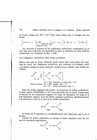 250 Enlace múltiple entre el oxígeno y el carbono : grupo carbonilo
de Lewis, aunque sea 10 12 a 1018 veces menos básico que el nitrógeno de una
amina.
C-O ~~ C-O ~
" •• Base de
Ácido de Lewis
O
-H'
-C
 +H'
Y-H
Acidez creciente
1+A+
Lewis
J
Así, mientras la mayoría de los compuestos carbonílicos, exceptuando los de
muy bajo peso molecular, son insolubles en agua, se disuelven en ácido sulfúrico
concentrado con formación de R2C = OH+ .
Los compuestos carbonílicos como ácidos protónicos
Hemos visto que un grupo carbonilo puede actuar tanto como ácido que como
base de Lewis. Los compuestos carbonílicos que contienen un hidrógeno unido
a un átomo contiguo al grupo carbonilo, pueden actuar también como ácidos pro-
tonados.
-C
O
C
O --
/ /
4--' -
Y - Y
I Y = CH Z Aldehídos y cetonas pKe - 19
~I
Y = NH Amidas pKe - 15
Y = O Ácidos carboxílicos pKe - 5
Entre los ácidos orgánicos más fuertes, se encuentran los ácidos carboxílicos ;
el ácido acético (CH3COOH) es 10 11 veces más ácido que el etanol. Aunque para
la mayoría de los compuestos orgánicos la forma de resonancia sin carga es la
más importante, algunas veces las formas cargadas contribuyen significativamente
a la estructura, y éste es el caso de los ácidos carboxílicos .
/0 / O -
R-C R-C
 +
OH OH
La forma de la izquierda es considerablemente más importante que la de la
derecha.
Cuando los ácidos carboxílicos se ionizan, el anión resultante tiene dos for-
mas de resonancia equivalentes .
/ O /O -
R-C H R-C
/C-O-A -* /C-O-A
 