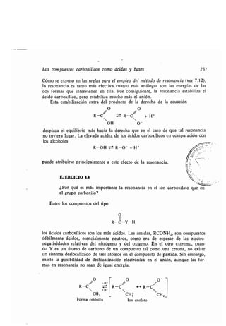 Los compuestos carbonílicos como ácidos y bases 251
Cómo se expuso en las reglas para el empleo del método de resonancia (ver 7.12),
la resonancia es tanto más efectiva cuanto más análogas son las energías de las
dos formas que intervienen en ella . Por consiguiente, la resonancia estabiliza el
ácido carboxílico, pero estabiliza mucho más el anión .
Esta estabilización extra del producto de la derecha de la ecuación
R-C w:± R-C + H +
 
OH
desplaza el equilibrio más hacia la derecha que en el caso de que tal resonancia
no tuviera lugar . La elevada acidez de los ácidos carboxílicos en comparación con
los alcoholes
R-OH :~=t R-O- + H +
puede atribuirse principalmente a este efecto de la resonancia .
EJERCICIO 8.4
¿Por qué es más importante la resonancia en el ion carboxilato que en
el grupo carboxilo?
Entre los compuestos del tipo
O
-H'
R-C
 +H'
CH 3
Forma cetónica
O
11
R-C-Y-H
los ácidos carboxílicos son los más ácidos . Las amidas, RCONH 2, son compuestos
débilmente ácidos, esencialmente neutros, como era de esperar de las electro-
negatividades relativas del nitrógeno y del oxígeno . En el otro extremo, cuan-
do Y es un átomo de carbono de un compuesto tal como una cetona, no existe
un sistema deslocalizado de tres átomos en el compuesto de partida . Sin embargo,
existe la posibilidad de deslocalización electrónica en el anión, aunque las for-
mas en resonancia no sean de igual energía.
/ O /O-
R-C F s R-C
CHZ CH2
Ion enolato
 