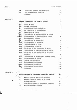 XIV
CAPÍTULO 4
CAPÍTULO 5
3 .4 Ciclohexano: Análisis conformacional 51
3 .5 Otros hidrocarburos alicíclicos 57
Problemas 63
Grupos funcionales con enlaces simples 67
1 Ácidos y Bases
~~ Grupos funcionales
Profundizando en la hibridación
Las estructuras de las moléculas
Halogenuros de alquilo
Nomenclatura de los halogenuros de alquilo
Propiedades de los halogenuros de alquilo
Compuestos del oxígeno
Nomenclatura de los alcoholes
Propiedades de los alcoholes
4.11 Nomenclatura de los éteres
4.12' Propiedades de los éteres
4.13 Estructuras de los compuestos de azufre
4.14 Nomenclatura de los compuestos de azufre
4.15 Estructuras de los compuestos de nitrógeno
y fósforo 90
4.161 Nomenclatura de las aminas y sales de amonio 91
4.17' Propiedades de las aminas 94
4.18 Fuerzas intermoleculares 95
4.19 Compuestos organosilícicos 102
4.20 Compuestos organobóricos 104
Compuestos organometálicos 106
Problemas 110
'4.3
1
Indice analítico
Espectroscopia de resonancia magnética nuclear 115
5 .1 Identificación de compuestos orgánicos 115
5 .2 Orientación de un núcleo en un campo
magnético externo 117
5 .3 Apantallamiento de los núcleos de hidrógeno 120
5.4 El desplazamiento químico 121
 