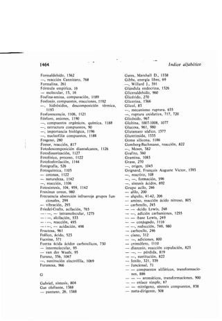1464
Formaldehído, 1362
-, reacción Cannizaro, 768
Formalina, 261
Fórmula empírica, 16
- molecular, 13, 16
Fosfina-amina, comparación, 1189
Fosfonio, compuestos, reacciones, 1192
hidróxidos, descomposición térmica,
1193
Fosforescencia, 1106, 1121
Fósforo, aniones, 1190
-, compuestos orgánicos, química, 1188
-, estructura compuestos, 90
-, importancia iológica, 1196
-, nucleofilia compuestos, 1188
Fosgeno, 280
Foster, reacción, 817
Fotodescomposición diazoalcanos, 1126
Fotodimerización, 1127
Fotofísico, proceso, 1122
Fotofosforilación, 1144
Fotografía, 526
Fotoquímica, 1105
- cetonas, 1122
- naturaleza, 1142
-, reacción, 1106
Fotosíntesis, 104, 959, 1142
Fraxinus ornus, 980
Frecuencia a sorción infrarroja grupos fun-
cionales, 299
- vi ración, 293
Friedel-Crafts, acilación, 765
---, - intramolecular, 1275
---, alcilación, 533
- - -, reacción, 495
---, - acidación, 498
Fructosa, 961
Ftálico, ácido, 523
Fucsina, 371
Fuerza ácida ácidos car oxílicos, 730
- intermolecular, 95
- van der Waals, 95
Furano, 356, 1067
-,sustitución electrófila, 1069
Furanosa, 966
G
Ga riel, síntesis, 804
Gas olefiante, 1388
- pantano, 26, 1388
Gom erg-Bachmann, reacción, 822
-, Moses, 382
Grafito, 360
Gramina, 1083
Grasa, 270
-, origen, 1045
Grignard, Francois Auguste Victor, 1393
-, reactivo, 108
-, -, formación, 596
-, síntesis ácidos, 892
Grupo acilo, 246
- alilo, 200
alquilo, 41-42, 206
amino, reacción ácido nitroso, 805
car onilo, 245
- -ácido Lewis, 248
-, adición car aniones, 1255
- - ase Lewis, 249
- conjugado, 1116
-, reducción, 749, 980
car oxilo, 246
ciano, 312
-, adiciones, 800
cromófero, 1110
diazonio, reacción copulación, 823
-, - pérdida, 819
-, sustitución, 822
fenilo, 321, 339
funcional, 71
- compuestos alifáticos, transformacio-
nes, 886
- - aromáticos, transformaciones, 900
- enlace simple, 67
- -nitrógeno, síntesis compuestos, 838
meta-dirigente, 508
Indice alfa ético
Gates, Marshall D., 1338
Gi s, energía li re, 69
-, Willard J ., 391
Glándula endocrina, 1326
Gliceraldehído, 960
Glicérido, 270
Glicerina, 1366
Glicol, 83
-,mecanismo ruptura, 635
-, ruptura oxidativa, 717, 720
Glicósido, 967
Glo ina, 1007-1008, 1077
Glucosa, 961, 980
Glutamato sódico, 1377
Glutetimida, 1335
Goma silicona, 1186
 