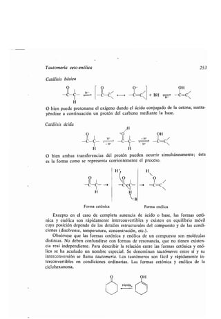 Tautomería ceto-enólica
Catálisis básica
O
II I B:-
-c-c-
H
O bien puede protonarse el oxígeno dando el ácido conjugado de la cetona, sustra-
yéndose a continuación un protón del carbono mediante la base.
Catálisis ácida
/H
O +O OH
11 1
H -WC c c c -C-C~
1 -" 1 "'
H H
O bien ambas transferencias del protón pueden ocurrir simultáneamente ; ésta
es la forma como se representa corrientemente el proceso .
O O-
II
-C-ces H -C=ces
O
11
1
-C-C-
1
H Ht
: B
Forma cetónica Forma enólica
Excepto en el caso de completa ausencia de ácido o base, las formas cetó-
nica y enólica son rápidamente interconvertibles y existen en equilibrio móvil
cuya posición depende de los detalles estructurales del compuesto y de las condi-
ciones (disolvente, temperatura, concentración, etc .).
Obsérvese que las formas cetónica y enólica de un compuesto son moléculas
distintas. No deben confundirse con formas de resonancia, que no tienen existen-
cia real independiente . Para describir la relación entre las formas cetónica y enó-
lica se ha acuñado un nombre especial. Se denominan tautómeros entre sí y su
interconversión se llama tautomería . Los tautómeros son fácil y rápidamente in-
terconvertibles en condiciones ordinarias . Las formas cetónica y enólica de la
ciclohexanona,
OH
+ BH B.- -C=C
253
 