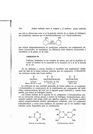 i
254 Enlace múltiple entre el oxígeno y el carbono : grupo carbonilo
que sólo se diferencian entre sí en la posición relativa de un átomo de hidrógeno,
son tautómeras, mientras que el metilenciclohexano y el 1-metil-ciclohexano,
CH3
",H"
0 0
H3C-C
CiCCH3
H
Enol de la acetilacetona
lenta
/ (catalizador)
que existen independientemente en condiciones ordinarias, son simplemente isó-
meros estructurales, no tautómeros . La diferencia entre isómeros estructurales y
tautómeros es de grado, no de clase .
EJERCICIO 8 .6
Explique, basándose en las energías de enlace, por qué el equilibrio fa-
vorece al término de la izquierda en la ecuación (1) y al de la derecha
de la (2) .
En los aldehídos y cetonas sencillos el equilibrio está ampliamente despla-
zado del lado de la forma cetónica, mientras que los compuestos 1,3-dicarboníli-
cos contienen mucha más forma enólica .
O O O O O
II II II II II
CH3CCH3 CH3CCHZ000HZCH3 CH3CCHZCCH3
Acetona Acetilacetato de etilo Acetilacetona
Menos del 0,1 % enol 7,5 % enol 80 % enol
La existencia de una cantidad apreciable de forma enólica en un compuesto
1,3-dicarbonílico es consecuencia de la estabilización por conjugación del doble
enlace carbono-carbono del enol con el segundo grupo carbonilo y, cuando fuera
posible, por enlace de hidrógeno interno .
Las formas enólicas de la mayoría de los compuestos 1,3-dicarbonílicos exis-
ten en estructuras cíclicas gracias a enlaces de hidrógeno intramoleculares, deno-
minados quelatos (del griego chela que significa «gancho»). Se forman quelatos
salinos excepcionalmente estables, generalmente cristalinos, entre los compuestos
(3-dicarbonílicos y varios iones metálicos . Es necesario que el ion metálico tenga
orbitales vacíos disponibles para la coordinación .
H3C 1CH3
~C-0 A=C 
HC Cú CH
 • 
C=Ó O-C
//

H3C CH3
Acetilacetonato cúprico
 